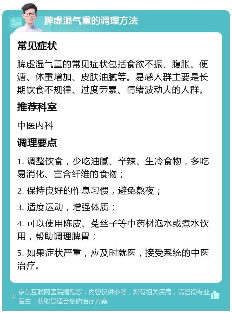 脾虚湿气重的调理方法 常见症状 脾虚湿气重的常见症状包括食欲不振、腹胀、便溏、体重增加、皮肤油腻等。易感人群主要是长期饮食不规律、过度劳累、情绪波动大的人群。 推荐科室 中医内科 调理要点 1. 调整饮食，少吃油腻、辛辣、生冷食物，多吃易消化、富含纤维的食物； 2. 保持良好的作息习惯，避免熬夜； 3. 适度运动，增强体质； 4. 可以使用陈皮、菟丝子等中药材泡水或煮水饮用，帮助调理脾胃； 5. 如果症状严重，应及时就医，接受系统的中医治疗。