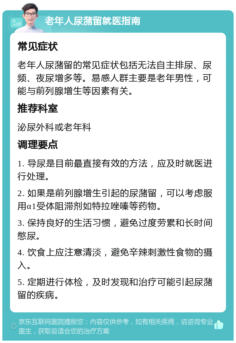 老年人尿潴留就医指南 常见症状 老年人尿潴留的常见症状包括无法自主排尿、尿频、夜尿增多等。易感人群主要是老年男性，可能与前列腺增生等因素有关。 推荐科室 泌尿外科或老年科 调理要点 1. 导尿是目前最直接有效的方法，应及时就医进行处理。 2. 如果是前列腺增生引起的尿潴留，可以考虑服用α1受体阻滞剂如特拉唑嗪等药物。 3. 保持良好的生活习惯，避免过度劳累和长时间憋尿。 4. 饮食上应注意清淡，避免辛辣刺激性食物的摄入。 5. 定期进行体检，及时发现和治疗可能引起尿潴留的疾病。