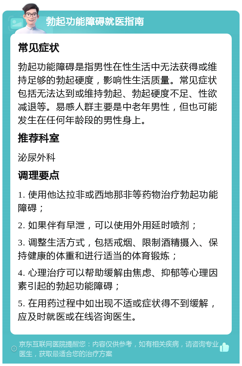 勃起功能障碍就医指南 常见症状 勃起功能障碍是指男性在性生活中无法获得或维持足够的勃起硬度，影响性生活质量。常见症状包括无法达到或维持勃起、勃起硬度不足、性欲减退等。易感人群主要是中老年男性，但也可能发生在任何年龄段的男性身上。 推荐科室 泌尿外科 调理要点 1. 使用他达拉非或西地那非等药物治疗勃起功能障碍； 2. 如果伴有早泄，可以使用外用延时喷剂； 3. 调整生活方式，包括戒烟、限制酒精摄入、保持健康的体重和进行适当的体育锻炼； 4. 心理治疗可以帮助缓解由焦虑、抑郁等心理因素引起的勃起功能障碍； 5. 在用药过程中如出现不适或症状得不到缓解，应及时就医或在线咨询医生。