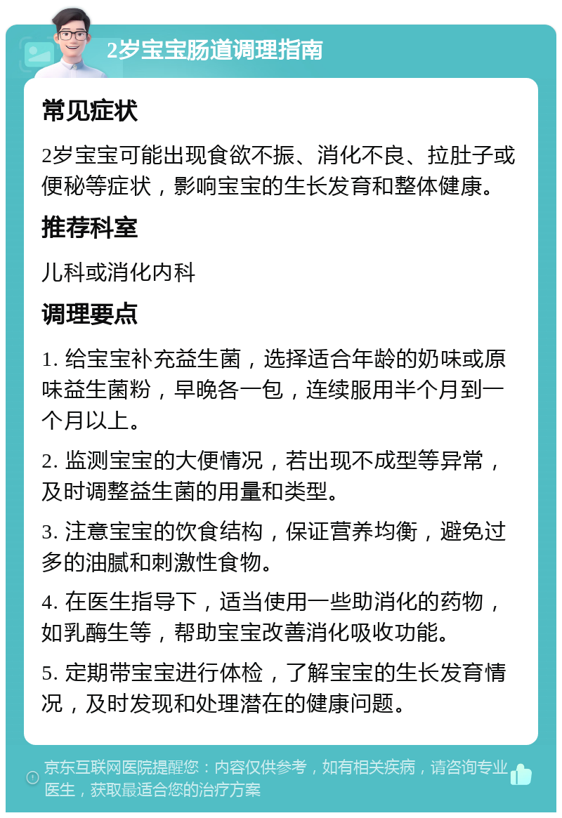 2岁宝宝肠道调理指南 常见症状 2岁宝宝可能出现食欲不振、消化不良、拉肚子或便秘等症状，影响宝宝的生长发育和整体健康。 推荐科室 儿科或消化内科 调理要点 1. 给宝宝补充益生菌，选择适合年龄的奶味或原味益生菌粉，早晚各一包，连续服用半个月到一个月以上。 2. 监测宝宝的大便情况，若出现不成型等异常，及时调整益生菌的用量和类型。 3. 注意宝宝的饮食结构，保证营养均衡，避免过多的油腻和刺激性食物。 4. 在医生指导下，适当使用一些助消化的药物，如乳酶生等，帮助宝宝改善消化吸收功能。 5. 定期带宝宝进行体检，了解宝宝的生长发育情况，及时发现和处理潜在的健康问题。