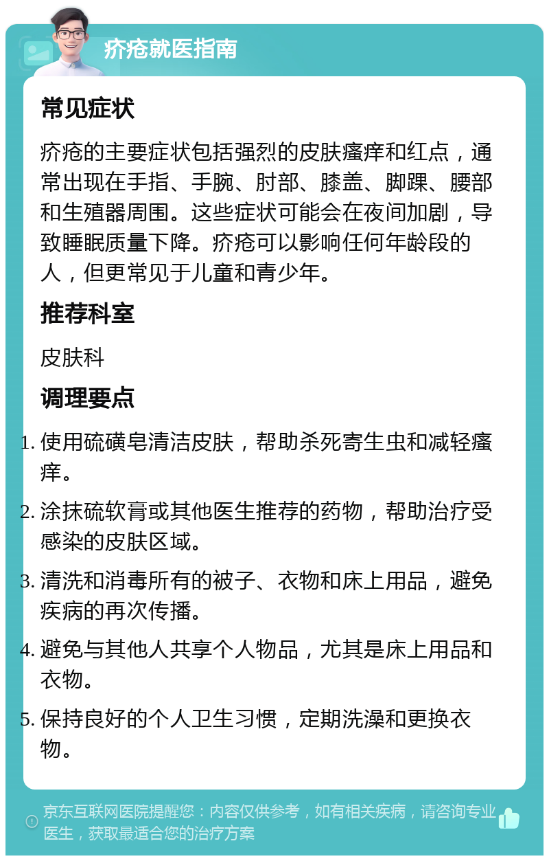 疥疮就医指南 常见症状 疥疮的主要症状包括强烈的皮肤瘙痒和红点，通常出现在手指、手腕、肘部、膝盖、脚踝、腰部和生殖器周围。这些症状可能会在夜间加剧，导致睡眠质量下降。疥疮可以影响任何年龄段的人，但更常见于儿童和青少年。 推荐科室 皮肤科 调理要点 使用硫磺皂清洁皮肤，帮助杀死寄生虫和减轻瘙痒。 涂抹硫软膏或其他医生推荐的药物，帮助治疗受感染的皮肤区域。 清洗和消毒所有的被子、衣物和床上用品，避免疾病的再次传播。 避免与其他人共享个人物品，尤其是床上用品和衣物。 保持良好的个人卫生习惯，定期洗澡和更换衣物。