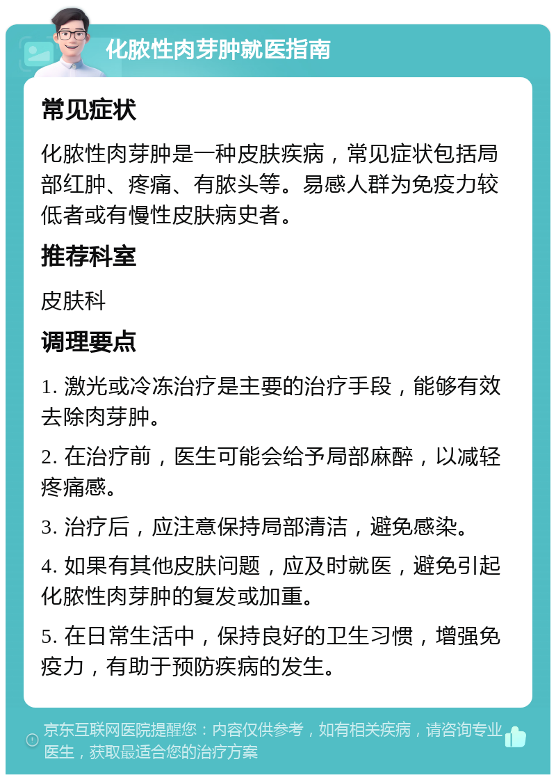 化脓性肉芽肿就医指南 常见症状 化脓性肉芽肿是一种皮肤疾病，常见症状包括局部红肿、疼痛、有脓头等。易感人群为免疫力较低者或有慢性皮肤病史者。 推荐科室 皮肤科 调理要点 1. 激光或冷冻治疗是主要的治疗手段，能够有效去除肉芽肿。 2. 在治疗前，医生可能会给予局部麻醉，以减轻疼痛感。 3. 治疗后，应注意保持局部清洁，避免感染。 4. 如果有其他皮肤问题，应及时就医，避免引起化脓性肉芽肿的复发或加重。 5. 在日常生活中，保持良好的卫生习惯，增强免疫力，有助于预防疾病的发生。