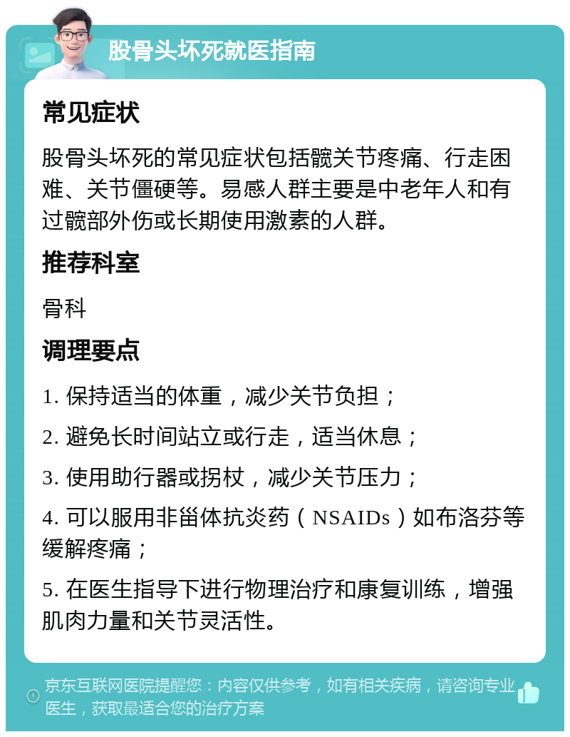 股骨头坏死就医指南 常见症状 股骨头坏死的常见症状包括髋关节疼痛、行走困难、关节僵硬等。易感人群主要是中老年人和有过髋部外伤或长期使用激素的人群。 推荐科室 骨科 调理要点 1. 保持适当的体重，减少关节负担； 2. 避免长时间站立或行走，适当休息； 3. 使用助行器或拐杖，减少关节压力； 4. 可以服用非甾体抗炎药（NSAIDs）如布洛芬等缓解疼痛； 5. 在医生指导下进行物理治疗和康复训练，增强肌肉力量和关节灵活性。