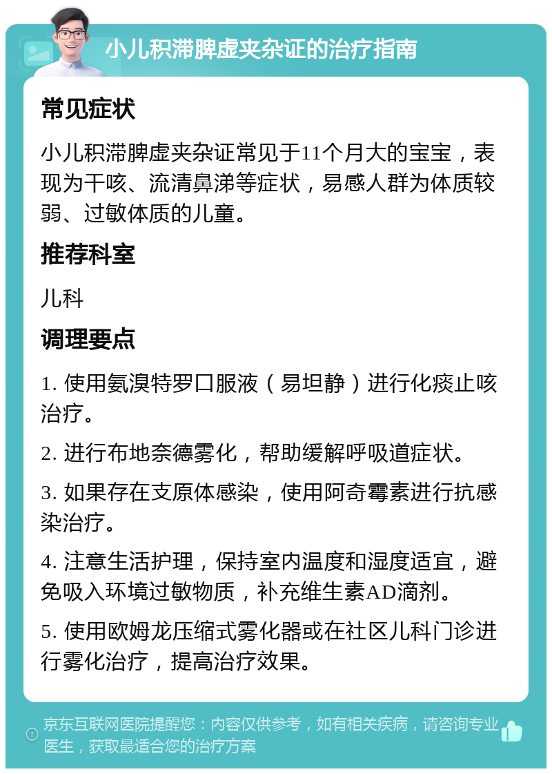 小儿积滞脾虚夹杂证的治疗指南 常见症状 小儿积滞脾虚夹杂证常见于11个月大的宝宝，表现为干咳、流清鼻涕等症状，易感人群为体质较弱、过敏体质的儿童。 推荐科室 儿科 调理要点 1. 使用氨溴特罗口服液（易坦静）进行化痰止咳治疗。 2. 进行布地奈德雾化，帮助缓解呼吸道症状。 3. 如果存在支原体感染，使用阿奇霉素进行抗感染治疗。 4. 注意生活护理，保持室内温度和湿度适宜，避免吸入环境过敏物质，补充维生素AD滴剂。 5. 使用欧姆龙压缩式雾化器或在社区儿科门诊进行雾化治疗，提高治疗效果。