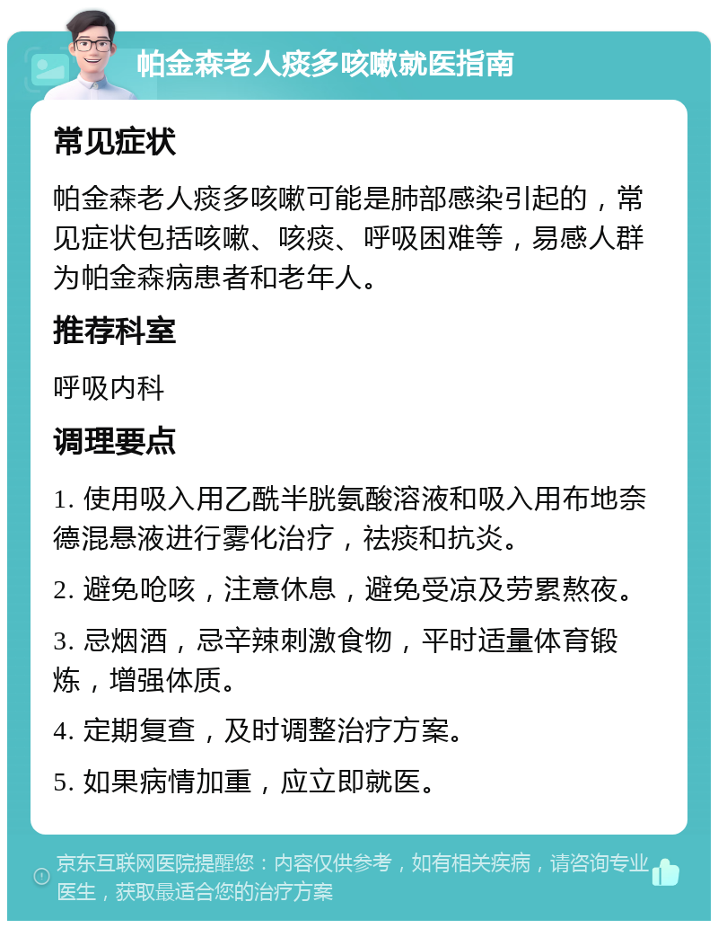 帕金森老人痰多咳嗽就医指南 常见症状 帕金森老人痰多咳嗽可能是肺部感染引起的，常见症状包括咳嗽、咳痰、呼吸困难等，易感人群为帕金森病患者和老年人。 推荐科室 呼吸内科 调理要点 1. 使用吸入用乙酰半胱氨酸溶液和吸入用布地奈德混悬液进行雾化治疗，祛痰和抗炎。 2. 避免呛咳，注意休息，避免受凉及劳累熬夜。 3. 忌烟酒，忌辛辣刺激食物，平时适量体育锻炼，增强体质。 4. 定期复查，及时调整治疗方案。 5. 如果病情加重，应立即就医。