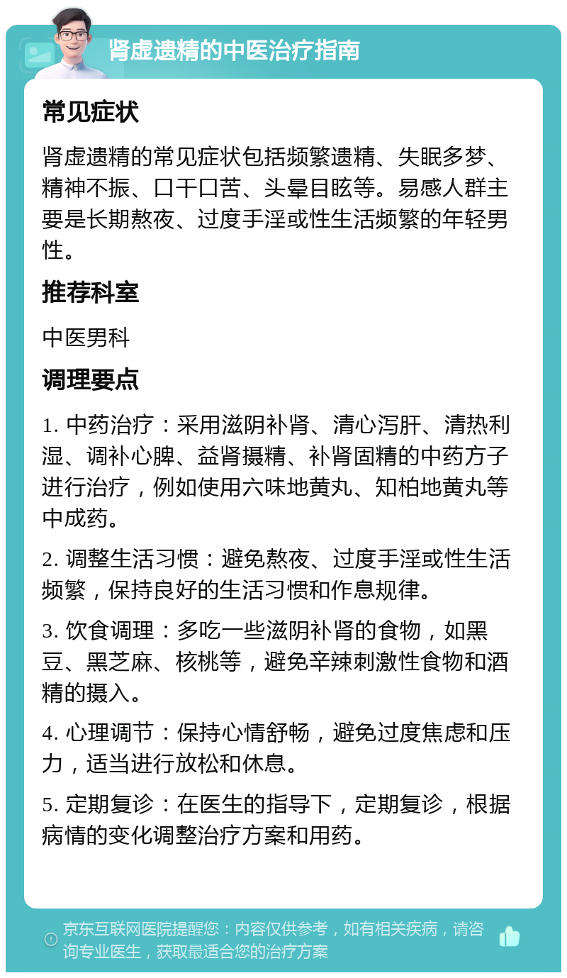 肾虚遗精的中医治疗指南 常见症状 肾虚遗精的常见症状包括频繁遗精、失眠多梦、精神不振、口干口苦、头晕目眩等。易感人群主要是长期熬夜、过度手淫或性生活频繁的年轻男性。 推荐科室 中医男科 调理要点 1. 中药治疗：采用滋阴补肾、清心泻肝、清热利湿、调补心脾、益肾摄精、补肾固精的中药方子进行治疗，例如使用六味地黄丸、知柏地黄丸等中成药。 2. 调整生活习惯：避免熬夜、过度手淫或性生活频繁，保持良好的生活习惯和作息规律。 3. 饮食调理：多吃一些滋阴补肾的食物，如黑豆、黑芝麻、核桃等，避免辛辣刺激性食物和酒精的摄入。 4. 心理调节：保持心情舒畅，避免过度焦虑和压力，适当进行放松和休息。 5. 定期复诊：在医生的指导下，定期复诊，根据病情的变化调整治疗方案和用药。