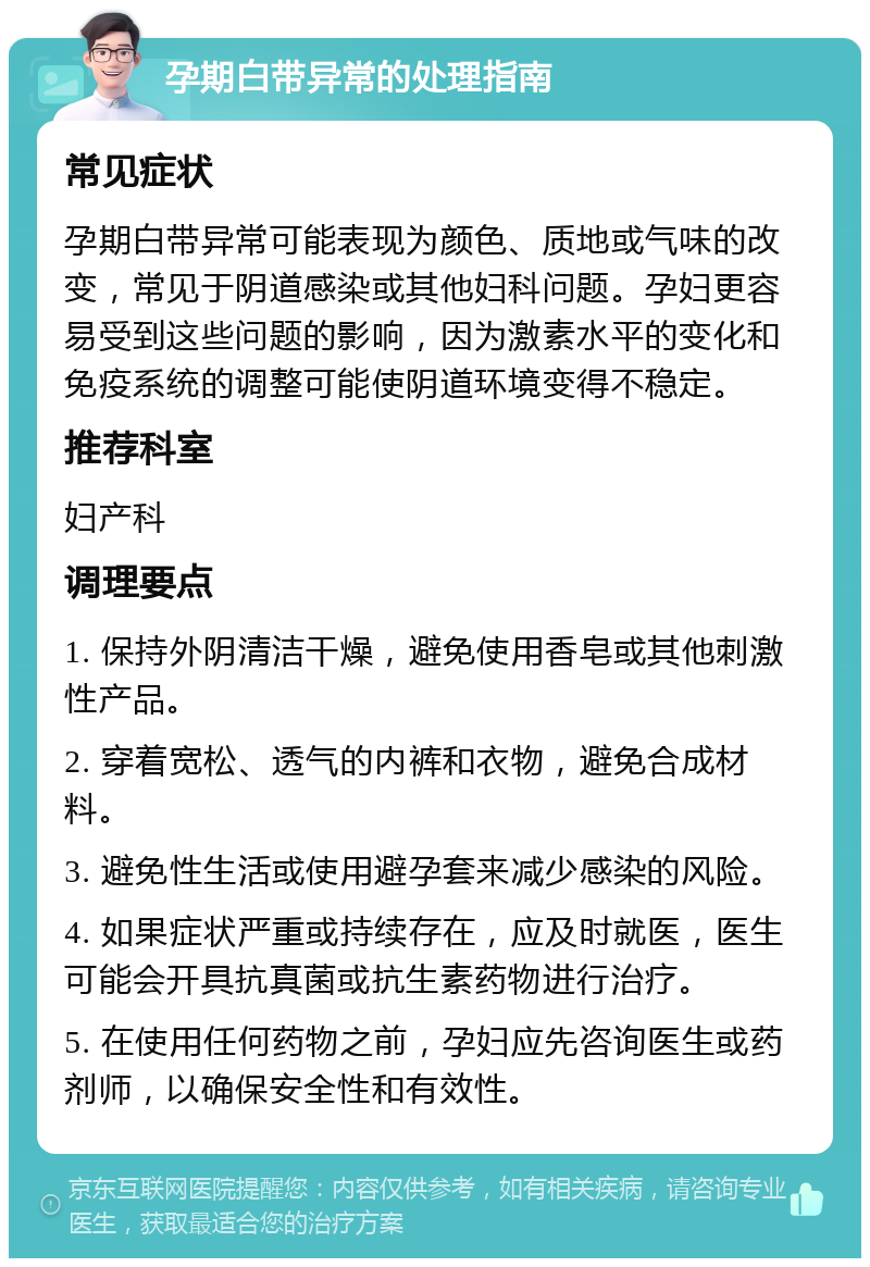 孕期白带异常的处理指南 常见症状 孕期白带异常可能表现为颜色、质地或气味的改变，常见于阴道感染或其他妇科问题。孕妇更容易受到这些问题的影响，因为激素水平的变化和免疫系统的调整可能使阴道环境变得不稳定。 推荐科室 妇产科 调理要点 1. 保持外阴清洁干燥，避免使用香皂或其他刺激性产品。 2. 穿着宽松、透气的内裤和衣物，避免合成材料。 3. 避免性生活或使用避孕套来减少感染的风险。 4. 如果症状严重或持续存在，应及时就医，医生可能会开具抗真菌或抗生素药物进行治疗。 5. 在使用任何药物之前，孕妇应先咨询医生或药剂师，以确保安全性和有效性。