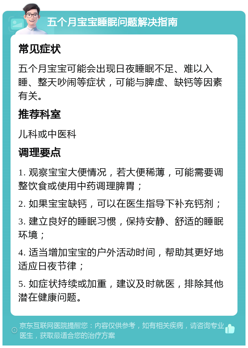 五个月宝宝睡眠问题解决指南 常见症状 五个月宝宝可能会出现日夜睡眠不足、难以入睡、整天吵闹等症状，可能与脾虚、缺钙等因素有关。 推荐科室 儿科或中医科 调理要点 1. 观察宝宝大便情况，若大便稀薄，可能需要调整饮食或使用中药调理脾胃； 2. 如果宝宝缺钙，可以在医生指导下补充钙剂； 3. 建立良好的睡眠习惯，保持安静、舒适的睡眠环境； 4. 适当增加宝宝的户外活动时间，帮助其更好地适应日夜节律； 5. 如症状持续或加重，建议及时就医，排除其他潜在健康问题。