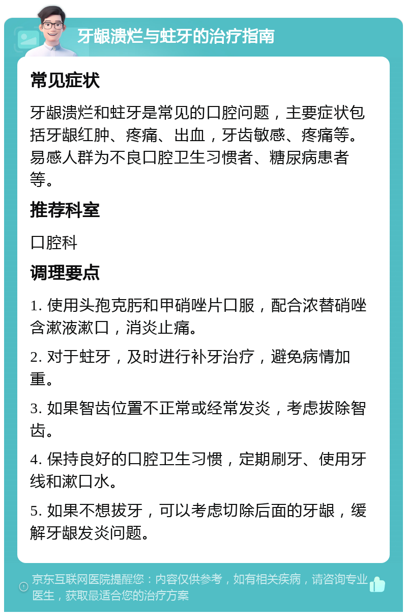 牙龈溃烂与蛀牙的治疗指南 常见症状 牙龈溃烂和蛀牙是常见的口腔问题，主要症状包括牙龈红肿、疼痛、出血，牙齿敏感、疼痛等。易感人群为不良口腔卫生习惯者、糖尿病患者等。 推荐科室 口腔科 调理要点 1. 使用头孢克肟和甲硝唑片口服，配合浓替硝唑含漱液漱口，消炎止痛。 2. 对于蛀牙，及时进行补牙治疗，避免病情加重。 3. 如果智齿位置不正常或经常发炎，考虑拔除智齿。 4. 保持良好的口腔卫生习惯，定期刷牙、使用牙线和漱口水。 5. 如果不想拔牙，可以考虑切除后面的牙龈，缓解牙龈发炎问题。