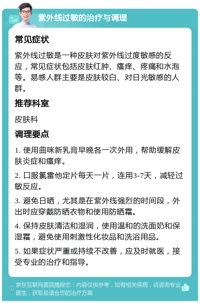 紫外线过敏的治疗与调理 常见症状 紫外线过敏是一种皮肤对紫外线过度敏感的反应，常见症状包括皮肤红肿、瘙痒、疼痛和水泡等。易感人群主要是皮肤较白、对日光敏感的人群。 推荐科室 皮肤科 调理要点 1. 使用曲咪新乳膏早晚各一次外用，帮助缓解皮肤炎症和瘙痒。 2. 口服氯雷他定片每天一片，连用3-7天，减轻过敏反应。 3. 避免日晒，尤其是在紫外线强烈的时间段，外出时应穿戴防晒衣物和使用防晒霜。 4. 保持皮肤清洁和湿润，使用温和的洗面奶和保湿霜，避免使用刺激性化妆品和洗浴用品。 5. 如果症状严重或持续不改善，应及时就医，接受专业的治疗和指导。