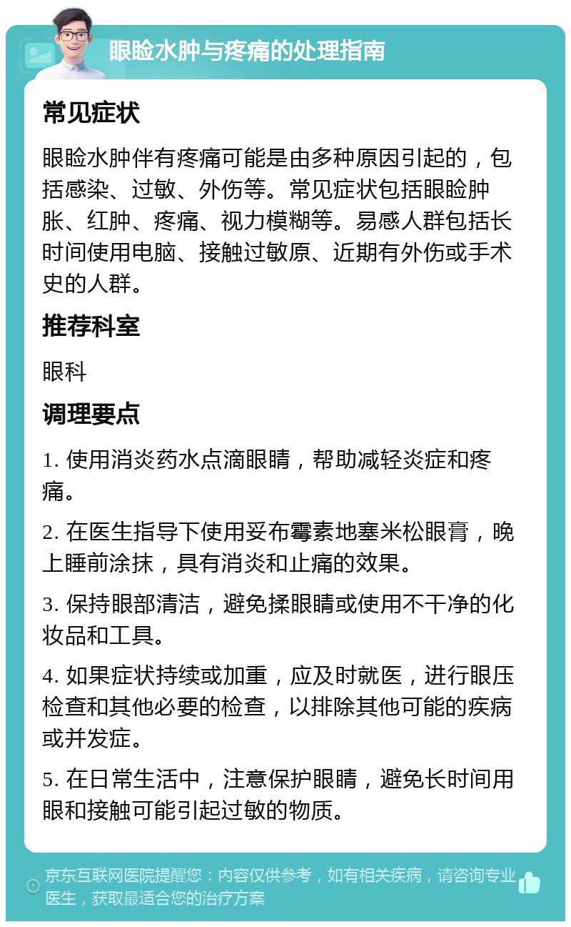 眼睑水肿与疼痛的处理指南 常见症状 眼睑水肿伴有疼痛可能是由多种原因引起的，包括感染、过敏、外伤等。常见症状包括眼睑肿胀、红肿、疼痛、视力模糊等。易感人群包括长时间使用电脑、接触过敏原、近期有外伤或手术史的人群。 推荐科室 眼科 调理要点 1. 使用消炎药水点滴眼睛，帮助减轻炎症和疼痛。 2. 在医生指导下使用妥布霉素地塞米松眼膏，晚上睡前涂抹，具有消炎和止痛的效果。 3. 保持眼部清洁，避免揉眼睛或使用不干净的化妆品和工具。 4. 如果症状持续或加重，应及时就医，进行眼压检查和其他必要的检查，以排除其他可能的疾病或并发症。 5. 在日常生活中，注意保护眼睛，避免长时间用眼和接触可能引起过敏的物质。