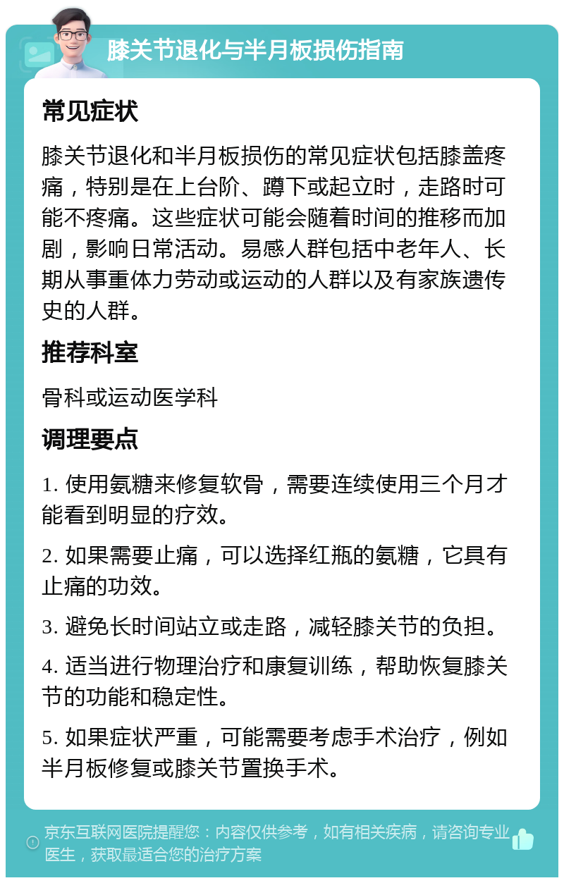 膝关节退化与半月板损伤指南 常见症状 膝关节退化和半月板损伤的常见症状包括膝盖疼痛，特别是在上台阶、蹲下或起立时，走路时可能不疼痛。这些症状可能会随着时间的推移而加剧，影响日常活动。易感人群包括中老年人、长期从事重体力劳动或运动的人群以及有家族遗传史的人群。 推荐科室 骨科或运动医学科 调理要点 1. 使用氨糖来修复软骨，需要连续使用三个月才能看到明显的疗效。 2. 如果需要止痛，可以选择红瓶的氨糖，它具有止痛的功效。 3. 避免长时间站立或走路，减轻膝关节的负担。 4. 适当进行物理治疗和康复训练，帮助恢复膝关节的功能和稳定性。 5. 如果症状严重，可能需要考虑手术治疗，例如半月板修复或膝关节置换手术。