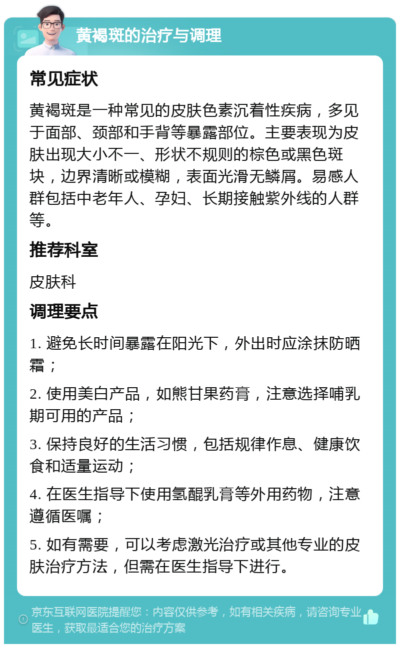 黄褐斑的治疗与调理 常见症状 黄褐斑是一种常见的皮肤色素沉着性疾病，多见于面部、颈部和手背等暴露部位。主要表现为皮肤出现大小不一、形状不规则的棕色或黑色斑块，边界清晰或模糊，表面光滑无鳞屑。易感人群包括中老年人、孕妇、长期接触紫外线的人群等。 推荐科室 皮肤科 调理要点 1. 避免长时间暴露在阳光下，外出时应涂抹防晒霜； 2. 使用美白产品，如熊甘果药膏，注意选择哺乳期可用的产品； 3. 保持良好的生活习惯，包括规律作息、健康饮食和适量运动； 4. 在医生指导下使用氢醌乳膏等外用药物，注意遵循医嘱； 5. 如有需要，可以考虑激光治疗或其他专业的皮肤治疗方法，但需在医生指导下进行。