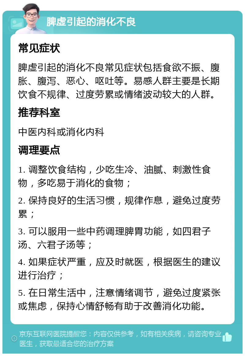 脾虚引起的消化不良 常见症状 脾虚引起的消化不良常见症状包括食欲不振、腹胀、腹泻、恶心、呕吐等。易感人群主要是长期饮食不规律、过度劳累或情绪波动较大的人群。 推荐科室 中医内科或消化内科 调理要点 1. 调整饮食结构，少吃生冷、油腻、刺激性食物，多吃易于消化的食物； 2. 保持良好的生活习惯，规律作息，避免过度劳累； 3. 可以服用一些中药调理脾胃功能，如四君子汤、六君子汤等； 4. 如果症状严重，应及时就医，根据医生的建议进行治疗； 5. 在日常生活中，注意情绪调节，避免过度紧张或焦虑，保持心情舒畅有助于改善消化功能。