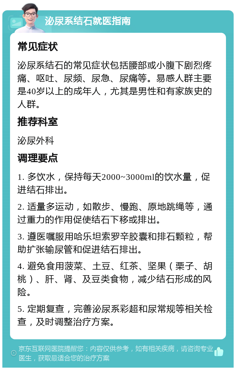 泌尿系结石就医指南 常见症状 泌尿系结石的常见症状包括腰部或小腹下剧烈疼痛、呕吐、尿频、尿急、尿痛等。易感人群主要是40岁以上的成年人，尤其是男性和有家族史的人群。 推荐科室 泌尿外科 调理要点 1. 多饮水，保持每天2000~3000ml的饮水量，促进结石排出。 2. 适量多运动，如散步、慢跑、原地跳绳等，通过重力的作用促使结石下移或排出。 3. 遵医嘱服用哈乐坦索罗辛胶囊和排石颗粒，帮助扩张输尿管和促进结石排出。 4. 避免食用菠菜、土豆、红茶、坚果（栗子、胡桃）、肝、肾、及豆类食物，减少结石形成的风险。 5. 定期复查，完善泌尿系彩超和尿常规等相关检查，及时调整治疗方案。