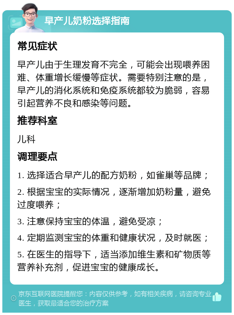 早产儿奶粉选择指南 常见症状 早产儿由于生理发育不完全，可能会出现喂养困难、体重增长缓慢等症状。需要特别注意的是，早产儿的消化系统和免疫系统都较为脆弱，容易引起营养不良和感染等问题。 推荐科室 儿科 调理要点 1. 选择适合早产儿的配方奶粉，如雀巢等品牌； 2. 根据宝宝的实际情况，逐渐增加奶粉量，避免过度喂养； 3. 注意保持宝宝的体温，避免受凉； 4. 定期监测宝宝的体重和健康状况，及时就医； 5. 在医生的指导下，适当添加维生素和矿物质等营养补充剂，促进宝宝的健康成长。