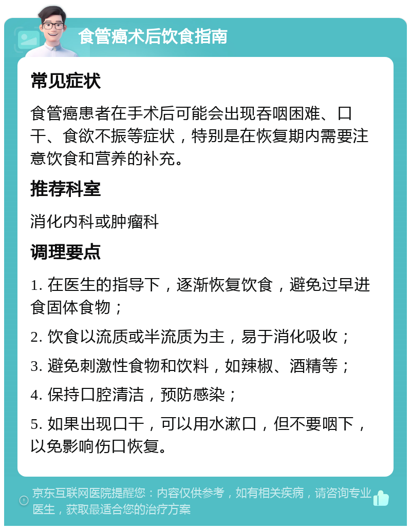 食管癌术后饮食指南 常见症状 食管癌患者在手术后可能会出现吞咽困难、口干、食欲不振等症状，特别是在恢复期内需要注意饮食和营养的补充。 推荐科室 消化内科或肿瘤科 调理要点 1. 在医生的指导下，逐渐恢复饮食，避免过早进食固体食物； 2. 饮食以流质或半流质为主，易于消化吸收； 3. 避免刺激性食物和饮料，如辣椒、酒精等； 4. 保持口腔清洁，预防感染； 5. 如果出现口干，可以用水漱口，但不要咽下，以免影响伤口恢复。