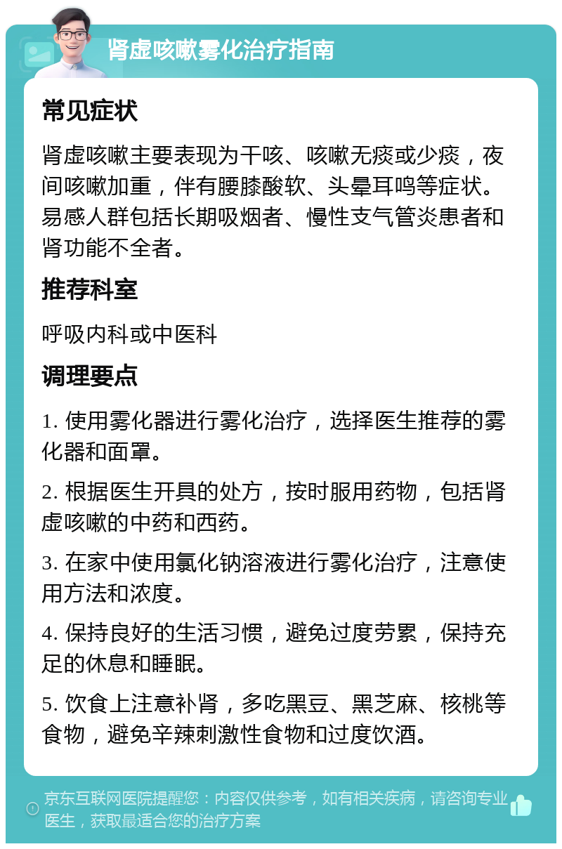 肾虚咳嗽雾化治疗指南 常见症状 肾虚咳嗽主要表现为干咳、咳嗽无痰或少痰，夜间咳嗽加重，伴有腰膝酸软、头晕耳鸣等症状。易感人群包括长期吸烟者、慢性支气管炎患者和肾功能不全者。 推荐科室 呼吸内科或中医科 调理要点 1. 使用雾化器进行雾化治疗，选择医生推荐的雾化器和面罩。 2. 根据医生开具的处方，按时服用药物，包括肾虚咳嗽的中药和西药。 3. 在家中使用氯化钠溶液进行雾化治疗，注意使用方法和浓度。 4. 保持良好的生活习惯，避免过度劳累，保持充足的休息和睡眠。 5. 饮食上注意补肾，多吃黑豆、黑芝麻、核桃等食物，避免辛辣刺激性食物和过度饮酒。