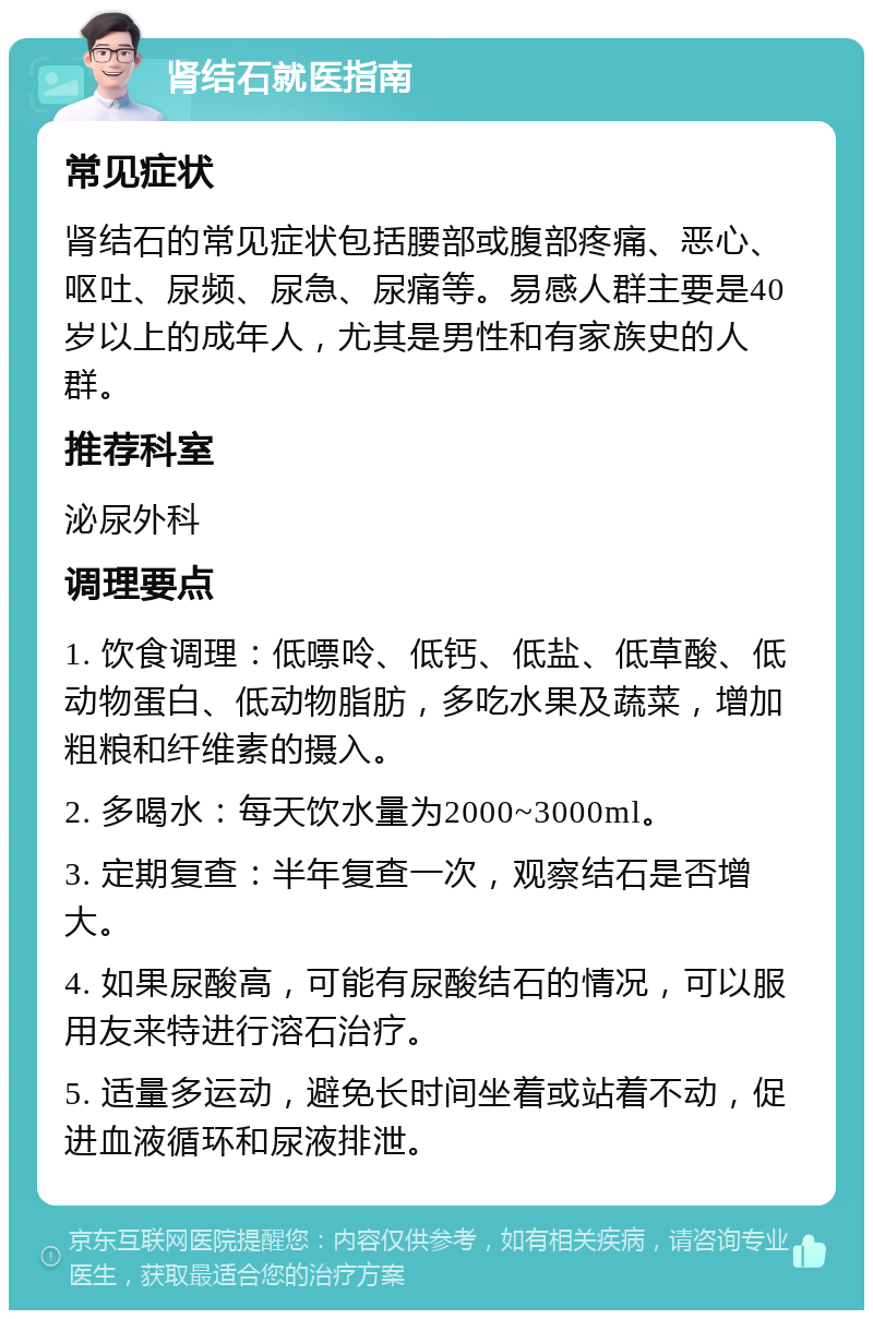 肾结石就医指南 常见症状 肾结石的常见症状包括腰部或腹部疼痛、恶心、呕吐、尿频、尿急、尿痛等。易感人群主要是40岁以上的成年人，尤其是男性和有家族史的人群。 推荐科室 泌尿外科 调理要点 1. 饮食调理：低嘌呤、低钙、低盐、低草酸、低动物蛋白、低动物脂肪，多吃水果及蔬菜，增加粗粮和纤维素的摄入。 2. 多喝水：每天饮水量为2000~3000ml。 3. 定期复查：半年复查一次，观察结石是否增大。 4. 如果尿酸高，可能有尿酸结石的情况，可以服用友来特进行溶石治疗。 5. 适量多运动，避免长时间坐着或站着不动，促进血液循环和尿液排泄。