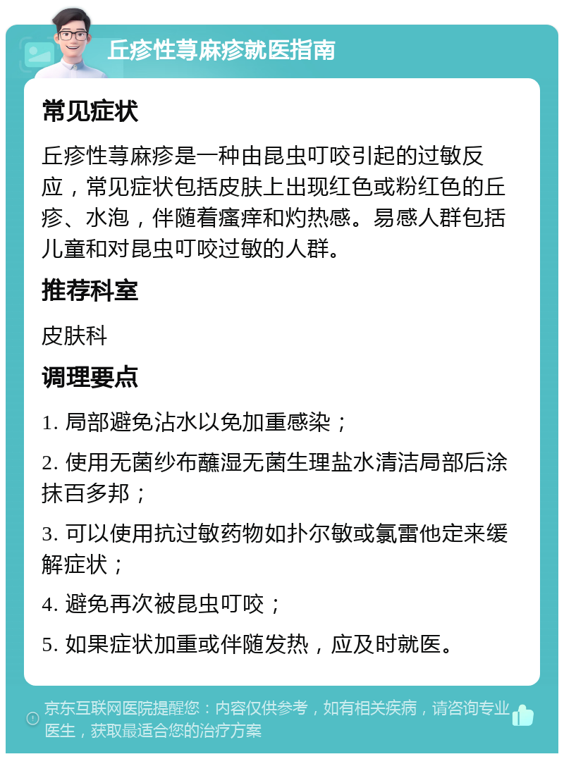 丘疹性荨麻疹就医指南 常见症状 丘疹性荨麻疹是一种由昆虫叮咬引起的过敏反应，常见症状包括皮肤上出现红色或粉红色的丘疹、水泡，伴随着瘙痒和灼热感。易感人群包括儿童和对昆虫叮咬过敏的人群。 推荐科室 皮肤科 调理要点 1. 局部避免沾水以免加重感染； 2. 使用无菌纱布蘸湿无菌生理盐水清洁局部后涂抹百多邦； 3. 可以使用抗过敏药物如扑尔敏或氯雷他定来缓解症状； 4. 避免再次被昆虫叮咬； 5. 如果症状加重或伴随发热，应及时就医。