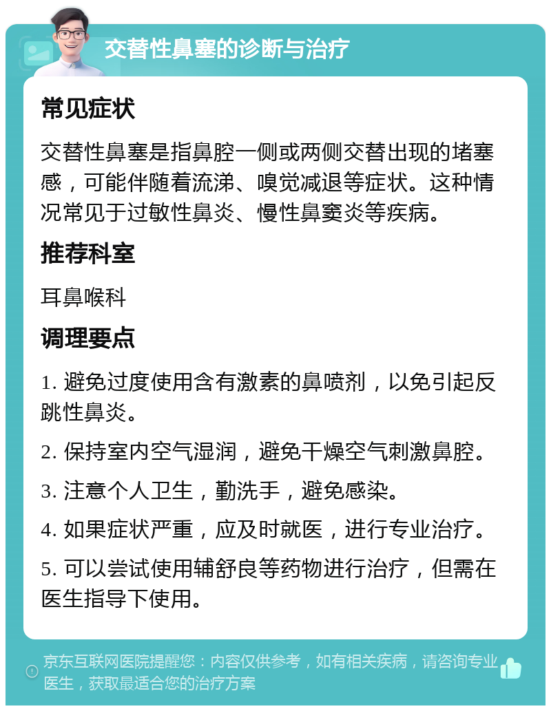 交替性鼻塞的诊断与治疗 常见症状 交替性鼻塞是指鼻腔一侧或两侧交替出现的堵塞感，可能伴随着流涕、嗅觉减退等症状。这种情况常见于过敏性鼻炎、慢性鼻窦炎等疾病。 推荐科室 耳鼻喉科 调理要点 1. 避免过度使用含有激素的鼻喷剂，以免引起反跳性鼻炎。 2. 保持室内空气湿润，避免干燥空气刺激鼻腔。 3. 注意个人卫生，勤洗手，避免感染。 4. 如果症状严重，应及时就医，进行专业治疗。 5. 可以尝试使用辅舒良等药物进行治疗，但需在医生指导下使用。