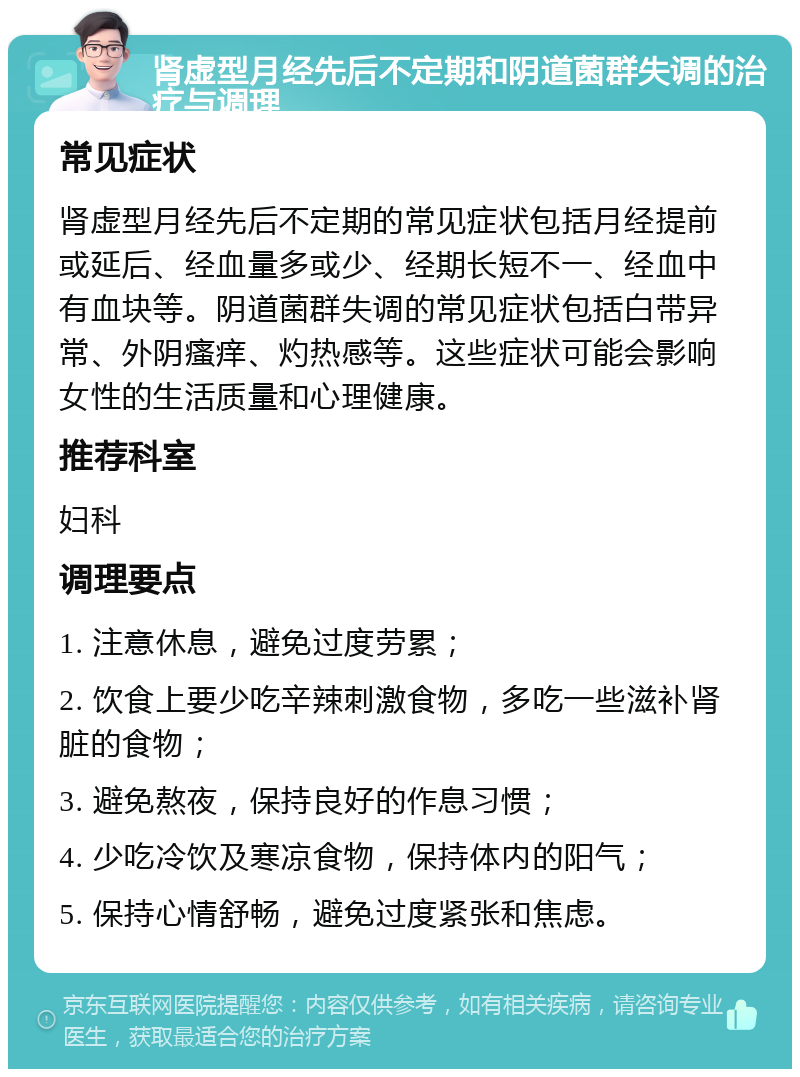 肾虚型月经先后不定期和阴道菌群失调的治疗与调理 常见症状 肾虚型月经先后不定期的常见症状包括月经提前或延后、经血量多或少、经期长短不一、经血中有血块等。阴道菌群失调的常见症状包括白带异常、外阴瘙痒、灼热感等。这些症状可能会影响女性的生活质量和心理健康。 推荐科室 妇科 调理要点 1. 注意休息，避免过度劳累； 2. 饮食上要少吃辛辣刺激食物，多吃一些滋补肾脏的食物； 3. 避免熬夜，保持良好的作息习惯； 4. 少吃冷饮及寒凉食物，保持体内的阳气； 5. 保持心情舒畅，避免过度紧张和焦虑。