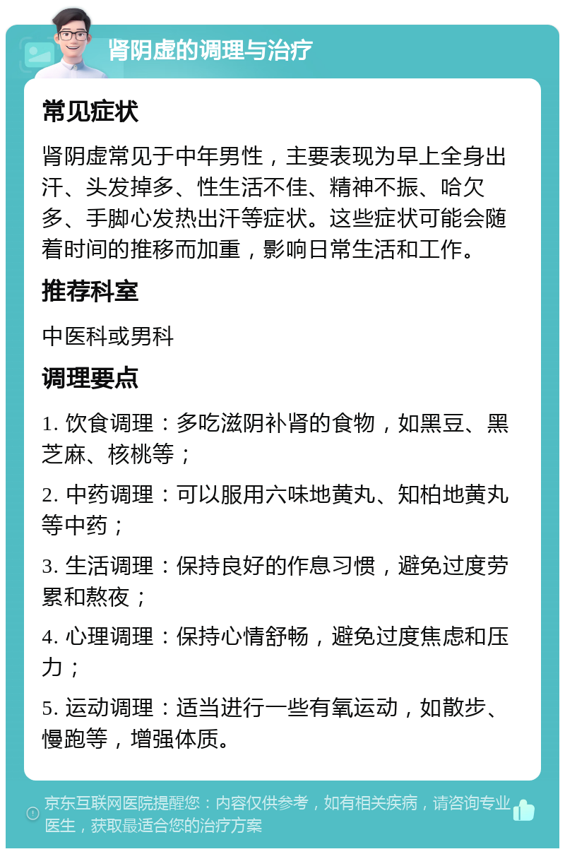 肾阴虚的调理与治疗 常见症状 肾阴虚常见于中年男性，主要表现为早上全身出汗、头发掉多、性生活不佳、精神不振、哈欠多、手脚心发热出汗等症状。这些症状可能会随着时间的推移而加重，影响日常生活和工作。 推荐科室 中医科或男科 调理要点 1. 饮食调理：多吃滋阴补肾的食物，如黑豆、黑芝麻、核桃等； 2. 中药调理：可以服用六味地黄丸、知柏地黄丸等中药； 3. 生活调理：保持良好的作息习惯，避免过度劳累和熬夜； 4. 心理调理：保持心情舒畅，避免过度焦虑和压力； 5. 运动调理：适当进行一些有氧运动，如散步、慢跑等，增强体质。