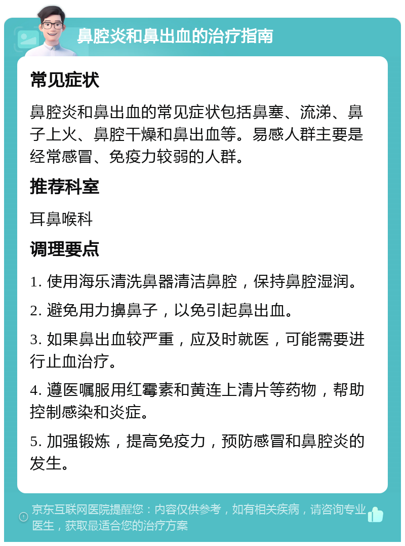 鼻腔炎和鼻出血的治疗指南 常见症状 鼻腔炎和鼻出血的常见症状包括鼻塞、流涕、鼻子上火、鼻腔干燥和鼻出血等。易感人群主要是经常感冒、免疫力较弱的人群。 推荐科室 耳鼻喉科 调理要点 1. 使用海乐清洗鼻器清洁鼻腔，保持鼻腔湿润。 2. 避免用力擤鼻子，以免引起鼻出血。 3. 如果鼻出血较严重，应及时就医，可能需要进行止血治疗。 4. 遵医嘱服用红霉素和黄连上清片等药物，帮助控制感染和炎症。 5. 加强锻炼，提高免疫力，预防感冒和鼻腔炎的发生。