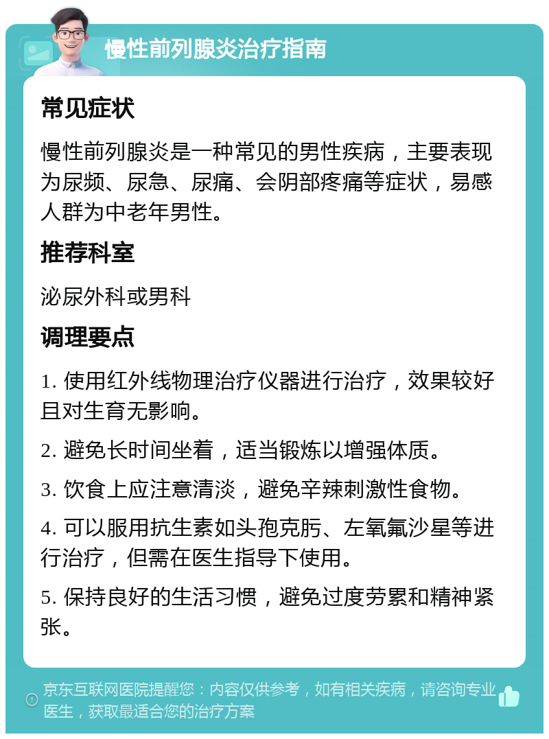 慢性前列腺炎治疗指南 常见症状 慢性前列腺炎是一种常见的男性疾病，主要表现为尿频、尿急、尿痛、会阴部疼痛等症状，易感人群为中老年男性。 推荐科室 泌尿外科或男科 调理要点 1. 使用红外线物理治疗仪器进行治疗，效果较好且对生育无影响。 2. 避免长时间坐着，适当锻炼以增强体质。 3. 饮食上应注意清淡，避免辛辣刺激性食物。 4. 可以服用抗生素如头孢克肟、左氧氟沙星等进行治疗，但需在医生指导下使用。 5. 保持良好的生活习惯，避免过度劳累和精神紧张。