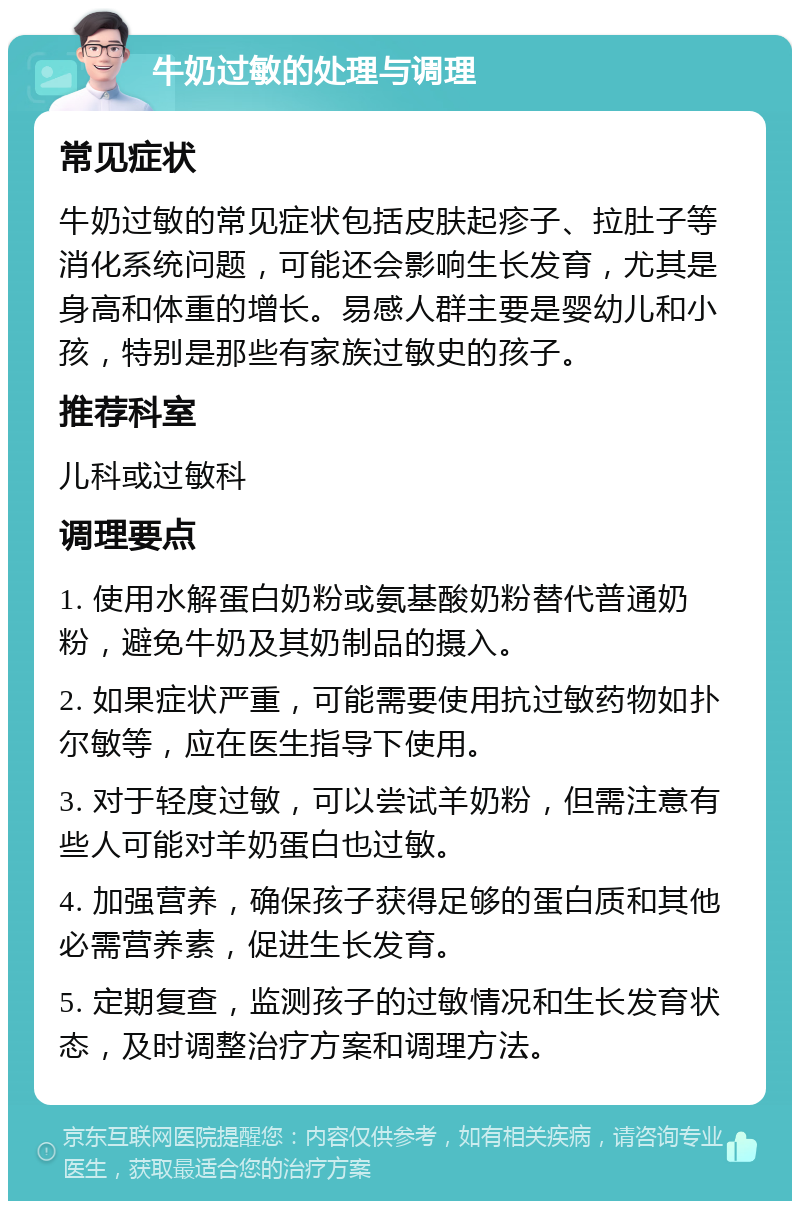 牛奶过敏的处理与调理 常见症状 牛奶过敏的常见症状包括皮肤起疹子、拉肚子等消化系统问题，可能还会影响生长发育，尤其是身高和体重的增长。易感人群主要是婴幼儿和小孩，特别是那些有家族过敏史的孩子。 推荐科室 儿科或过敏科 调理要点 1. 使用水解蛋白奶粉或氨基酸奶粉替代普通奶粉，避免牛奶及其奶制品的摄入。 2. 如果症状严重，可能需要使用抗过敏药物如扑尔敏等，应在医生指导下使用。 3. 对于轻度过敏，可以尝试羊奶粉，但需注意有些人可能对羊奶蛋白也过敏。 4. 加强营养，确保孩子获得足够的蛋白质和其他必需营养素，促进生长发育。 5. 定期复查，监测孩子的过敏情况和生长发育状态，及时调整治疗方案和调理方法。