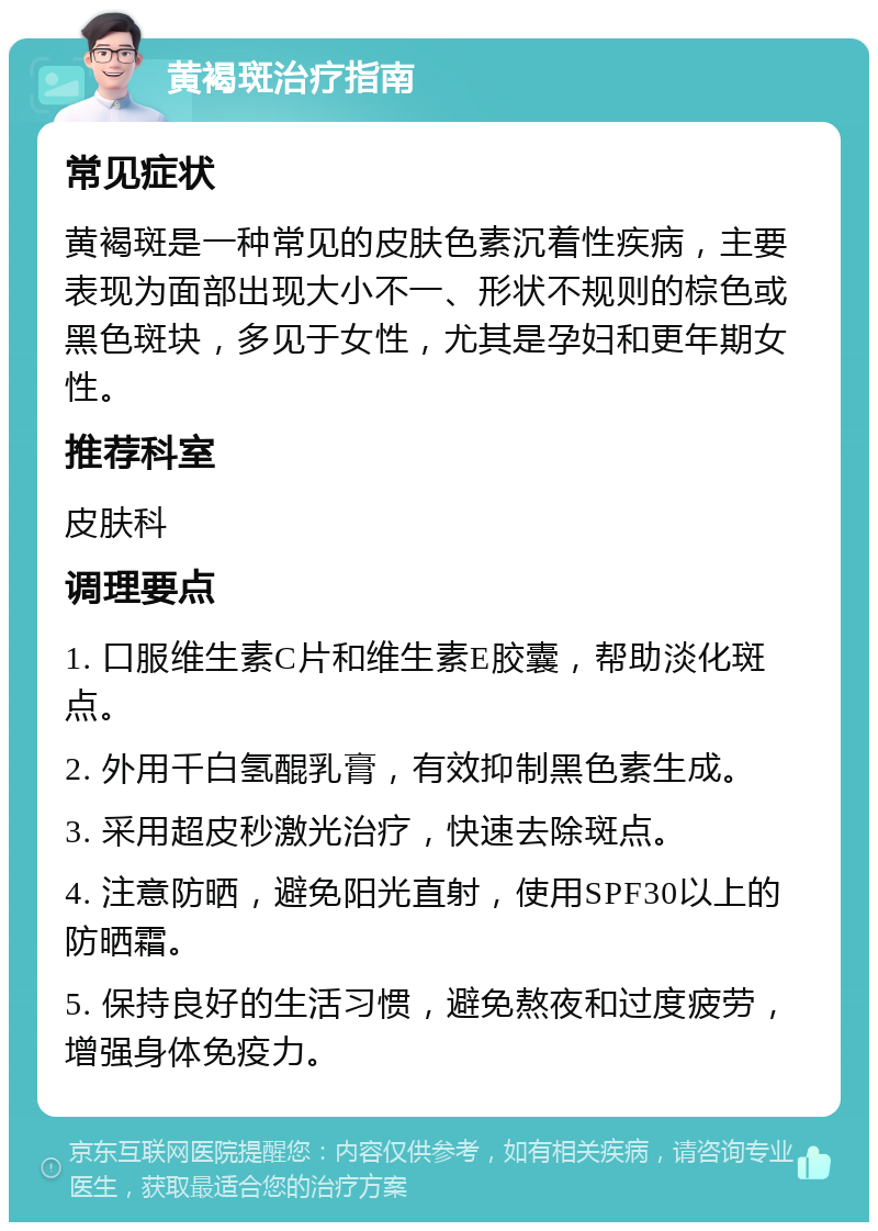 黄褐斑治疗指南 常见症状 黄褐斑是一种常见的皮肤色素沉着性疾病，主要表现为面部出现大小不一、形状不规则的棕色或黑色斑块，多见于女性，尤其是孕妇和更年期女性。 推荐科室 皮肤科 调理要点 1. 口服维生素C片和维生素E胶囊，帮助淡化斑点。 2. 外用千白氢醌乳膏，有效抑制黑色素生成。 3. 采用超皮秒激光治疗，快速去除斑点。 4. 注意防晒，避免阳光直射，使用SPF30以上的防晒霜。 5. 保持良好的生活习惯，避免熬夜和过度疲劳，增强身体免疫力。