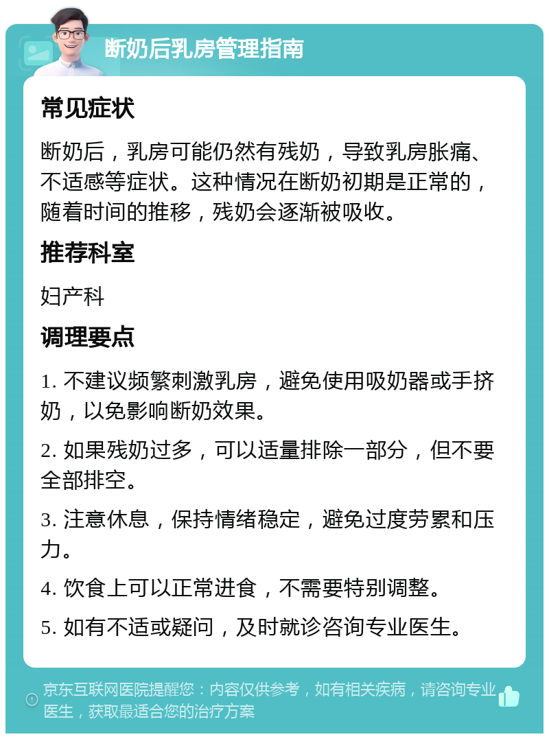 断奶后乳房管理指南 常见症状 断奶后，乳房可能仍然有残奶，导致乳房胀痛、不适感等症状。这种情况在断奶初期是正常的，随着时间的推移，残奶会逐渐被吸收。 推荐科室 妇产科 调理要点 1. 不建议频繁刺激乳房，避免使用吸奶器或手挤奶，以免影响断奶效果。 2. 如果残奶过多，可以适量排除一部分，但不要全部排空。 3. 注意休息，保持情绪稳定，避免过度劳累和压力。 4. 饮食上可以正常进食，不需要特别调整。 5. 如有不适或疑问，及时就诊咨询专业医生。