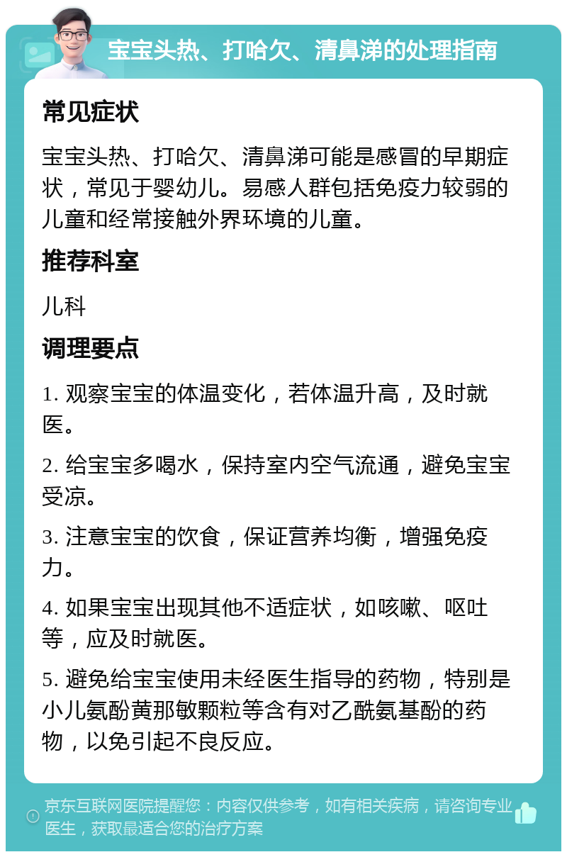 宝宝头热、打哈欠、清鼻涕的处理指南 常见症状 宝宝头热、打哈欠、清鼻涕可能是感冒的早期症状，常见于婴幼儿。易感人群包括免疫力较弱的儿童和经常接触外界环境的儿童。 推荐科室 儿科 调理要点 1. 观察宝宝的体温变化，若体温升高，及时就医。 2. 给宝宝多喝水，保持室内空气流通，避免宝宝受凉。 3. 注意宝宝的饮食，保证营养均衡，增强免疫力。 4. 如果宝宝出现其他不适症状，如咳嗽、呕吐等，应及时就医。 5. 避免给宝宝使用未经医生指导的药物，特别是小儿氨酚黄那敏颗粒等含有对乙酰氨基酚的药物，以免引起不良反应。