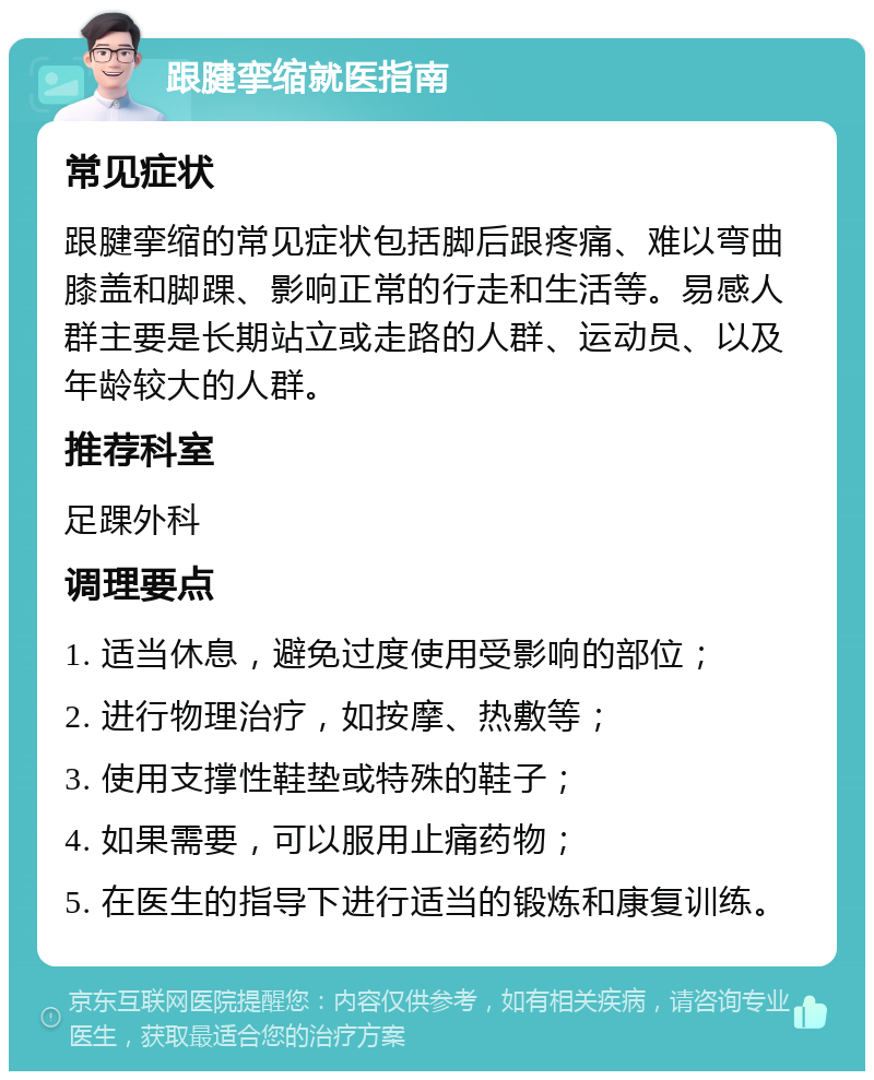 跟腱挛缩就医指南 常见症状 跟腱挛缩的常见症状包括脚后跟疼痛、难以弯曲膝盖和脚踝、影响正常的行走和生活等。易感人群主要是长期站立或走路的人群、运动员、以及年龄较大的人群。 推荐科室 足踝外科 调理要点 1. 适当休息，避免过度使用受影响的部位； 2. 进行物理治疗，如按摩、热敷等； 3. 使用支撑性鞋垫或特殊的鞋子； 4. 如果需要，可以服用止痛药物； 5. 在医生的指导下进行适当的锻炼和康复训练。