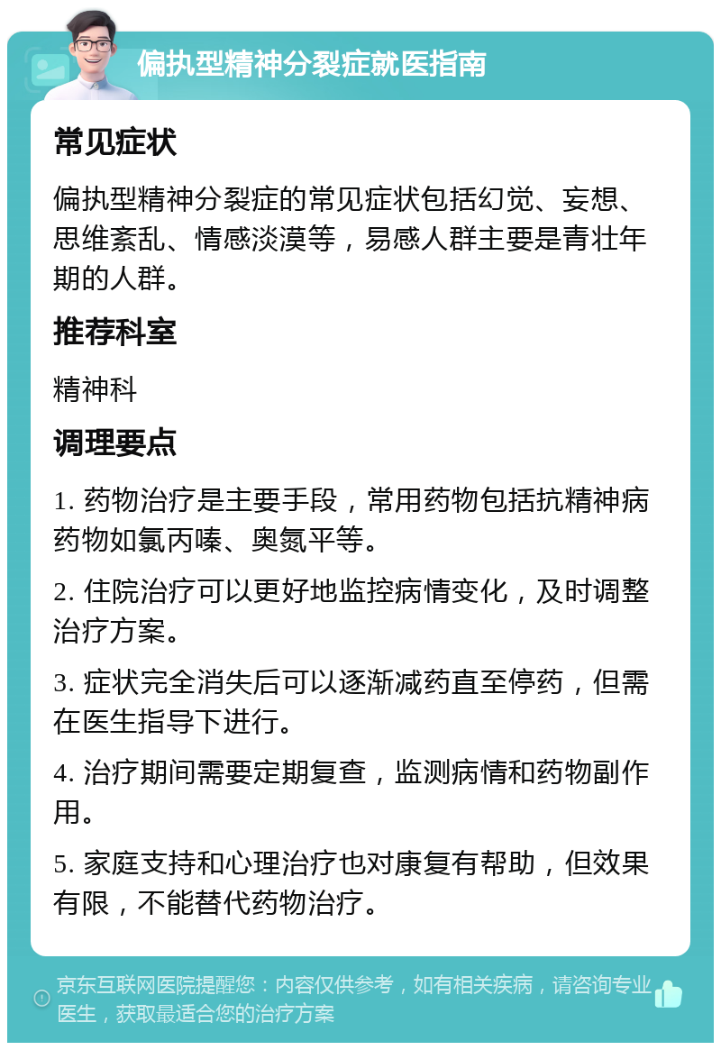 偏执型精神分裂症就医指南 常见症状 偏执型精神分裂症的常见症状包括幻觉、妄想、思维紊乱、情感淡漠等，易感人群主要是青壮年期的人群。 推荐科室 精神科 调理要点 1. 药物治疗是主要手段，常用药物包括抗精神病药物如氯丙嗪、奥氮平等。 2. 住院治疗可以更好地监控病情变化，及时调整治疗方案。 3. 症状完全消失后可以逐渐减药直至停药，但需在医生指导下进行。 4. 治疗期间需要定期复查，监测病情和药物副作用。 5. 家庭支持和心理治疗也对康复有帮助，但效果有限，不能替代药物治疗。