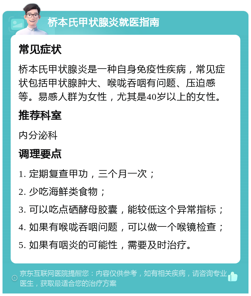 桥本氏甲状腺炎就医指南 常见症状 桥本氏甲状腺炎是一种自身免疫性疾病，常见症状包括甲状腺肿大、喉咙吞咽有问题、压迫感等。易感人群为女性，尤其是40岁以上的女性。 推荐科室 内分泌科 调理要点 1. 定期复查甲功，三个月一次； 2. 少吃海鲜类食物； 3. 可以吃点硒酵母胶囊，能较低这个异常指标； 4. 如果有喉咙吞咽问题，可以做一个喉镜检查； 5. 如果有咽炎的可能性，需要及时治疗。