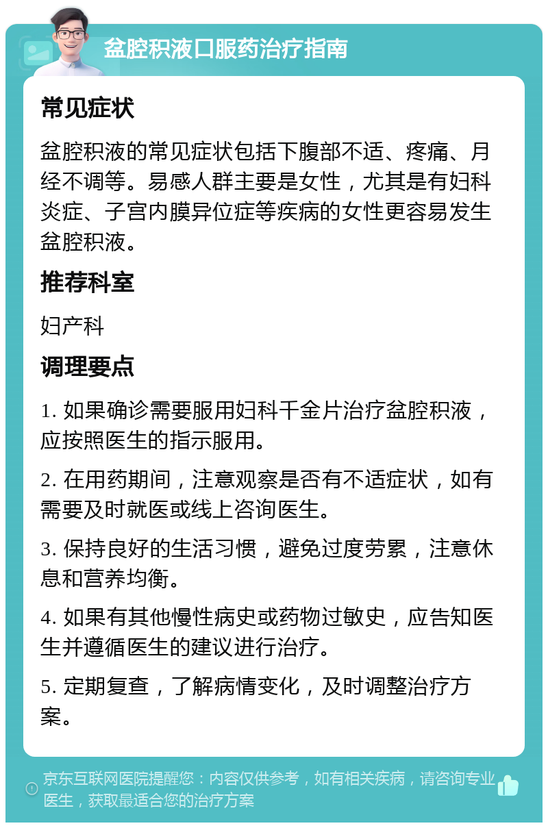 盆腔积液口服药治疗指南 常见症状 盆腔积液的常见症状包括下腹部不适、疼痛、月经不调等。易感人群主要是女性，尤其是有妇科炎症、子宫内膜异位症等疾病的女性更容易发生盆腔积液。 推荐科室 妇产科 调理要点 1. 如果确诊需要服用妇科千金片治疗盆腔积液，应按照医生的指示服用。 2. 在用药期间，注意观察是否有不适症状，如有需要及时就医或线上咨询医生。 3. 保持良好的生活习惯，避免过度劳累，注意休息和营养均衡。 4. 如果有其他慢性病史或药物过敏史，应告知医生并遵循医生的建议进行治疗。 5. 定期复查，了解病情变化，及时调整治疗方案。