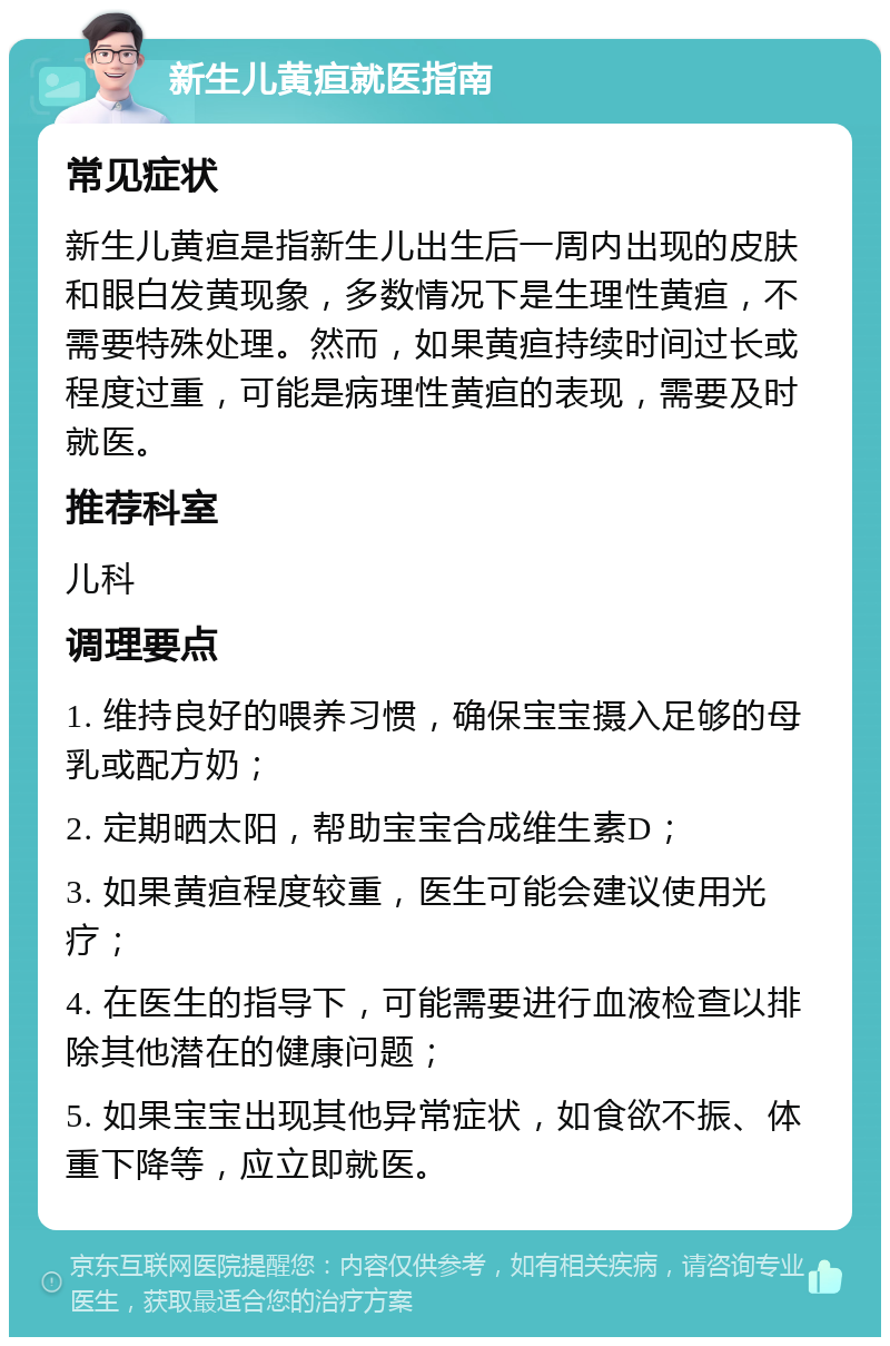 新生儿黄疸就医指南 常见症状 新生儿黄疸是指新生儿出生后一周内出现的皮肤和眼白发黄现象，多数情况下是生理性黄疸，不需要特殊处理。然而，如果黄疸持续时间过长或程度过重，可能是病理性黄疸的表现，需要及时就医。 推荐科室 儿科 调理要点 1. 维持良好的喂养习惯，确保宝宝摄入足够的母乳或配方奶； 2. 定期晒太阳，帮助宝宝合成维生素D； 3. 如果黄疸程度较重，医生可能会建议使用光疗； 4. 在医生的指导下，可能需要进行血液检查以排除其他潜在的健康问题； 5. 如果宝宝出现其他异常症状，如食欲不振、体重下降等，应立即就医。