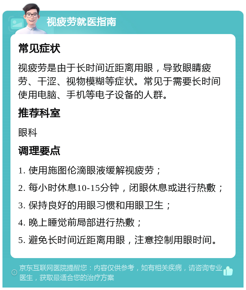 视疲劳就医指南 常见症状 视疲劳是由于长时间近距离用眼，导致眼睛疲劳、干涩、视物模糊等症状。常见于需要长时间使用电脑、手机等电子设备的人群。 推荐科室 眼科 调理要点 1. 使用施图伦滴眼液缓解视疲劳； 2. 每小时休息10-15分钟，闭眼休息或进行热敷； 3. 保持良好的用眼习惯和用眼卫生； 4. 晚上睡觉前局部进行热敷； 5. 避免长时间近距离用眼，注意控制用眼时间。