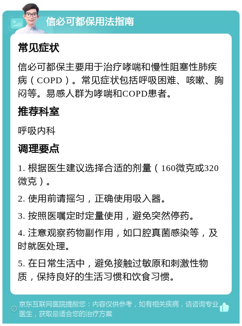 信必可都保用法指南 常见症状 信必可都保主要用于治疗哮喘和慢性阻塞性肺疾病（COPD）。常见症状包括呼吸困难、咳嗽、胸闷等。易感人群为哮喘和COPD患者。 推荐科室 呼吸内科 调理要点 1. 根据医生建议选择合适的剂量（160微克或320微克）。 2. 使用前请摇匀，正确使用吸入器。 3. 按照医嘱定时定量使用，避免突然停药。 4. 注意观察药物副作用，如口腔真菌感染等，及时就医处理。 5. 在日常生活中，避免接触过敏原和刺激性物质，保持良好的生活习惯和饮食习惯。