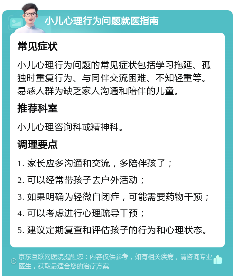 小儿心理行为问题就医指南 常见症状 小儿心理行为问题的常见症状包括学习拖延、孤独时重复行为、与同伴交流困难、不知轻重等。易感人群为缺乏家人沟通和陪伴的儿童。 推荐科室 小儿心理咨询科或精神科。 调理要点 1. 家长应多沟通和交流，多陪伴孩子； 2. 可以经常带孩子去户外活动； 3. 如果明确为轻微自闭症，可能需要药物干预； 4. 可以考虑进行心理疏导干预； 5. 建议定期复查和评估孩子的行为和心理状态。