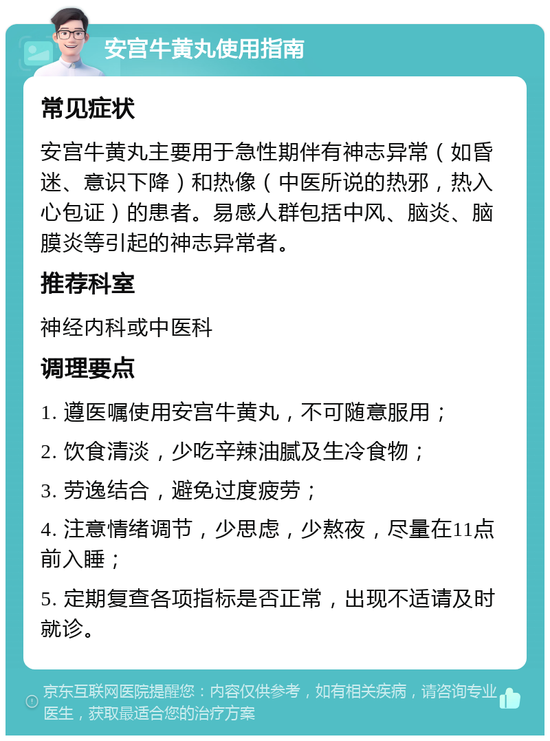 安宫牛黄丸使用指南 常见症状 安宫牛黄丸主要用于急性期伴有神志异常（如昏迷、意识下降）和热像（中医所说的热邪，热入心包证）的患者。易感人群包括中风、脑炎、脑膜炎等引起的神志异常者。 推荐科室 神经内科或中医科 调理要点 1. 遵医嘱使用安宫牛黄丸，不可随意服用； 2. 饮食清淡，少吃辛辣油腻及生冷食物； 3. 劳逸结合，避免过度疲劳； 4. 注意情绪调节，少思虑，少熬夜，尽量在11点前入睡； 5. 定期复查各项指标是否正常，出现不适请及时就诊。