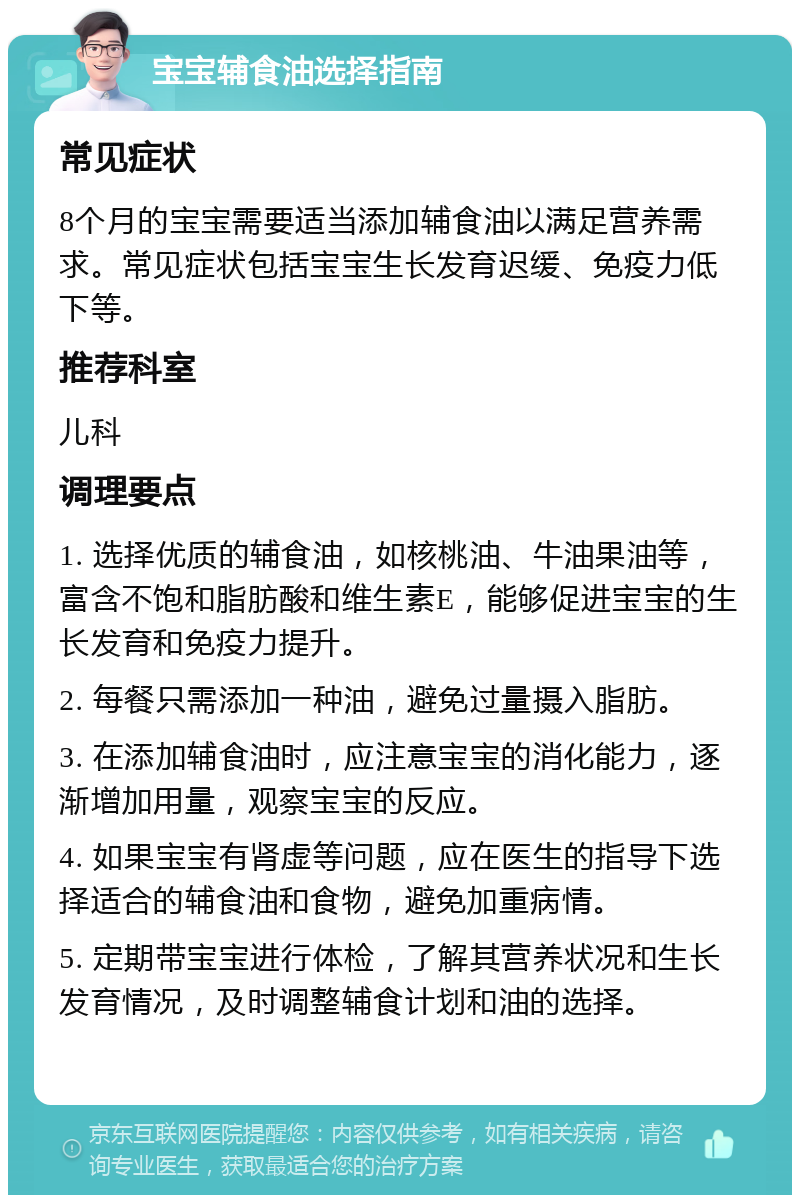 宝宝辅食油选择指南 常见症状 8个月的宝宝需要适当添加辅食油以满足营养需求。常见症状包括宝宝生长发育迟缓、免疫力低下等。 推荐科室 儿科 调理要点 1. 选择优质的辅食油，如核桃油、牛油果油等，富含不饱和脂肪酸和维生素E，能够促进宝宝的生长发育和免疫力提升。 2. 每餐只需添加一种油，避免过量摄入脂肪。 3. 在添加辅食油时，应注意宝宝的消化能力，逐渐增加用量，观察宝宝的反应。 4. 如果宝宝有肾虚等问题，应在医生的指导下选择适合的辅食油和食物，避免加重病情。 5. 定期带宝宝进行体检，了解其营养状况和生长发育情况，及时调整辅食计划和油的选择。