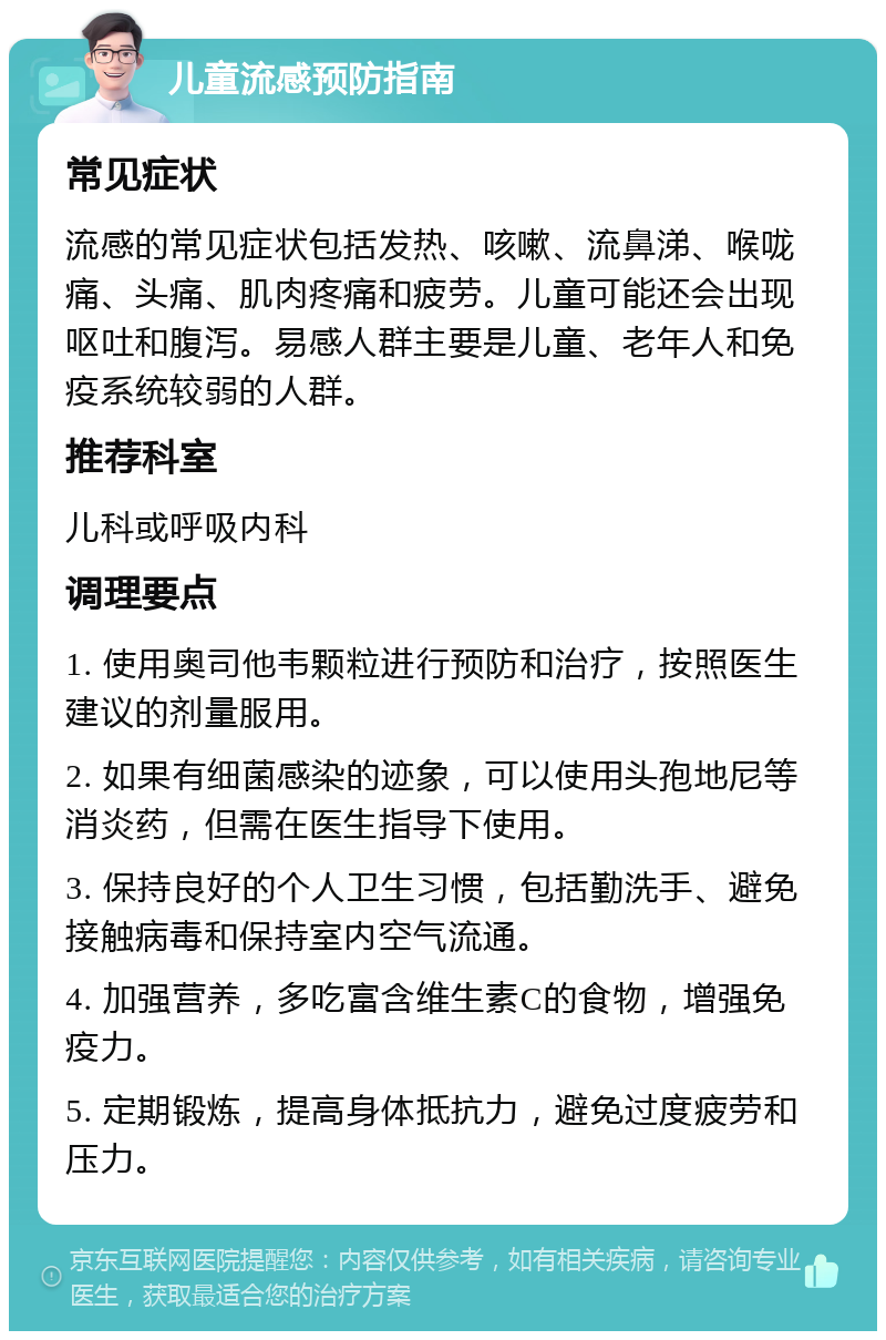 儿童流感预防指南 常见症状 流感的常见症状包括发热、咳嗽、流鼻涕、喉咙痛、头痛、肌肉疼痛和疲劳。儿童可能还会出现呕吐和腹泻。易感人群主要是儿童、老年人和免疫系统较弱的人群。 推荐科室 儿科或呼吸内科 调理要点 1. 使用奥司他韦颗粒进行预防和治疗，按照医生建议的剂量服用。 2. 如果有细菌感染的迹象，可以使用头孢地尼等消炎药，但需在医生指导下使用。 3. 保持良好的个人卫生习惯，包括勤洗手、避免接触病毒和保持室内空气流通。 4. 加强营养，多吃富含维生素C的食物，增强免疫力。 5. 定期锻炼，提高身体抵抗力，避免过度疲劳和压力。