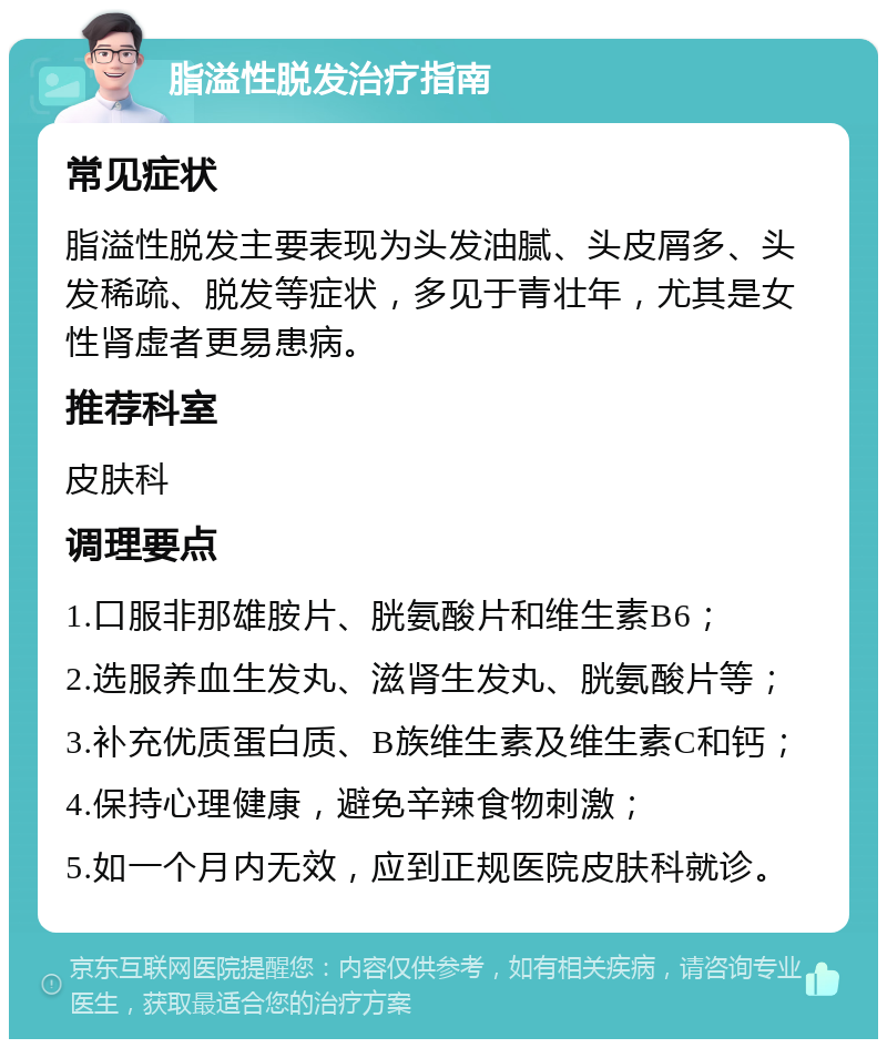 脂溢性脱发治疗指南 常见症状 脂溢性脱发主要表现为头发油腻、头皮屑多、头发稀疏、脱发等症状，多见于青壮年，尤其是女性肾虚者更易患病。 推荐科室 皮肤科 调理要点 1.口服非那雄胺片、胱氨酸片和维生素B6； 2.选服养血生发丸、滋肾生发丸、胱氨酸片等； 3.补充优质蛋白质、B族维生素及维生素C和钙； 4.保持心理健康，避免辛辣食物刺激； 5.如一个月内无效，应到正规医院皮肤科就诊。