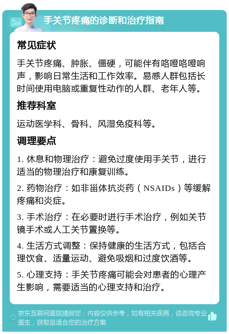 手关节疼痛的诊断和治疗指南 常见症状 手关节疼痛、肿胀、僵硬，可能伴有咯噔咯噔响声，影响日常生活和工作效率。易感人群包括长时间使用电脑或重复性动作的人群、老年人等。 推荐科室 运动医学科、骨科、风湿免疫科等。 调理要点 1. 休息和物理治疗：避免过度使用手关节，进行适当的物理治疗和康复训练。 2. 药物治疗：如非甾体抗炎药（NSAIDs）等缓解疼痛和炎症。 3. 手术治疗：在必要时进行手术治疗，例如关节镜手术或人工关节置换等。 4. 生活方式调整：保持健康的生活方式，包括合理饮食、适量运动、避免吸烟和过度饮酒等。 5. 心理支持：手关节疼痛可能会对患者的心理产生影响，需要适当的心理支持和治疗。