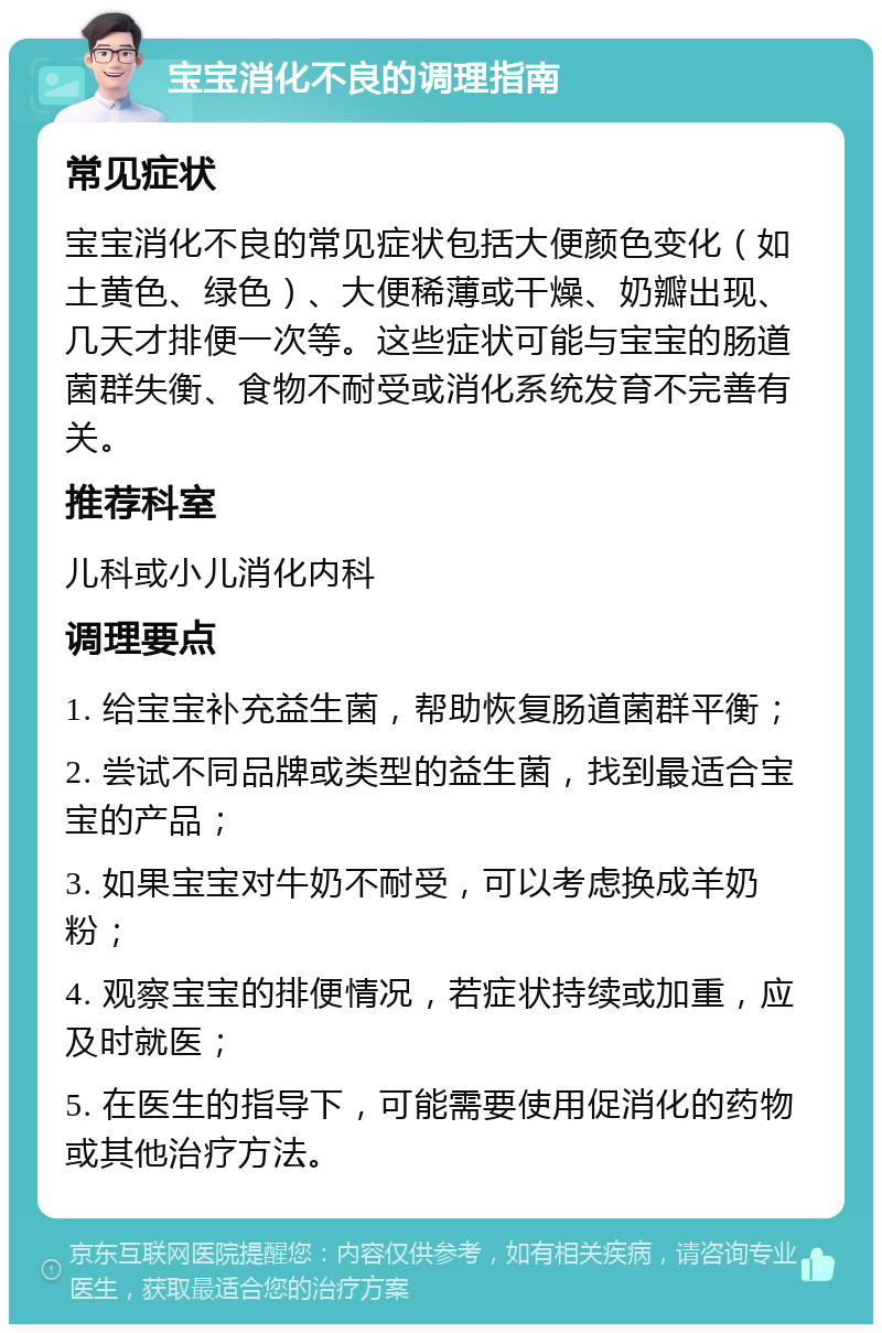 宝宝消化不良的调理指南 常见症状 宝宝消化不良的常见症状包括大便颜色变化（如土黄色、绿色）、大便稀薄或干燥、奶瓣出现、几天才排便一次等。这些症状可能与宝宝的肠道菌群失衡、食物不耐受或消化系统发育不完善有关。 推荐科室 儿科或小儿消化内科 调理要点 1. 给宝宝补充益生菌，帮助恢复肠道菌群平衡； 2. 尝试不同品牌或类型的益生菌，找到最适合宝宝的产品； 3. 如果宝宝对牛奶不耐受，可以考虑换成羊奶粉； 4. 观察宝宝的排便情况，若症状持续或加重，应及时就医； 5. 在医生的指导下，可能需要使用促消化的药物或其他治疗方法。