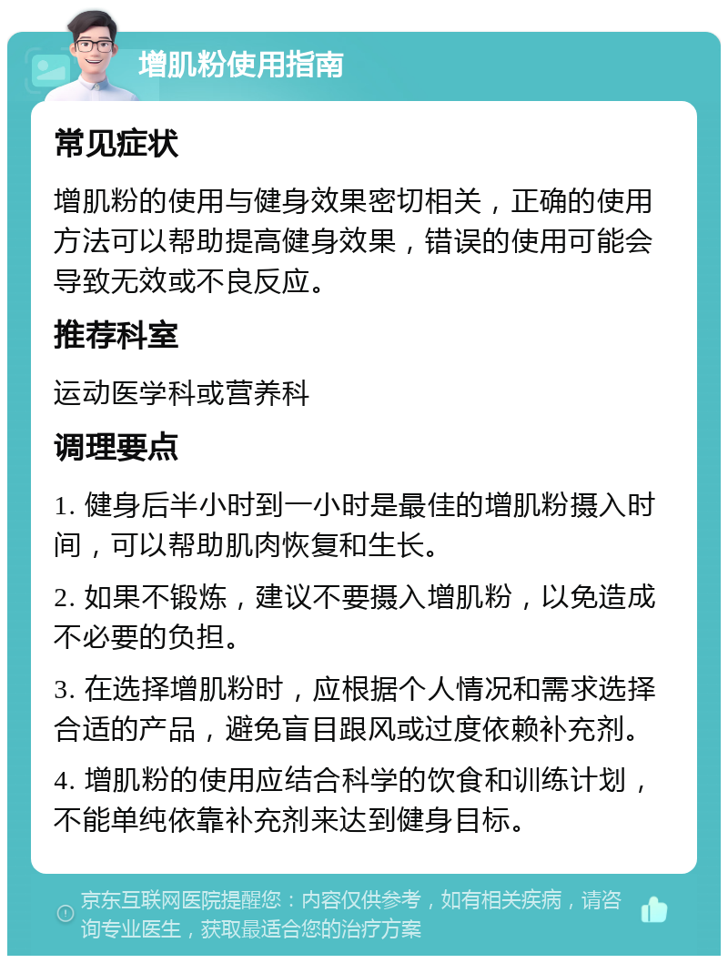 增肌粉使用指南 常见症状 增肌粉的使用与健身效果密切相关，正确的使用方法可以帮助提高健身效果，错误的使用可能会导致无效或不良反应。 推荐科室 运动医学科或营养科 调理要点 1. 健身后半小时到一小时是最佳的增肌粉摄入时间，可以帮助肌肉恢复和生长。 2. 如果不锻炼，建议不要摄入增肌粉，以免造成不必要的负担。 3. 在选择增肌粉时，应根据个人情况和需求选择合适的产品，避免盲目跟风或过度依赖补充剂。 4. 增肌粉的使用应结合科学的饮食和训练计划，不能单纯依靠补充剂来达到健身目标。