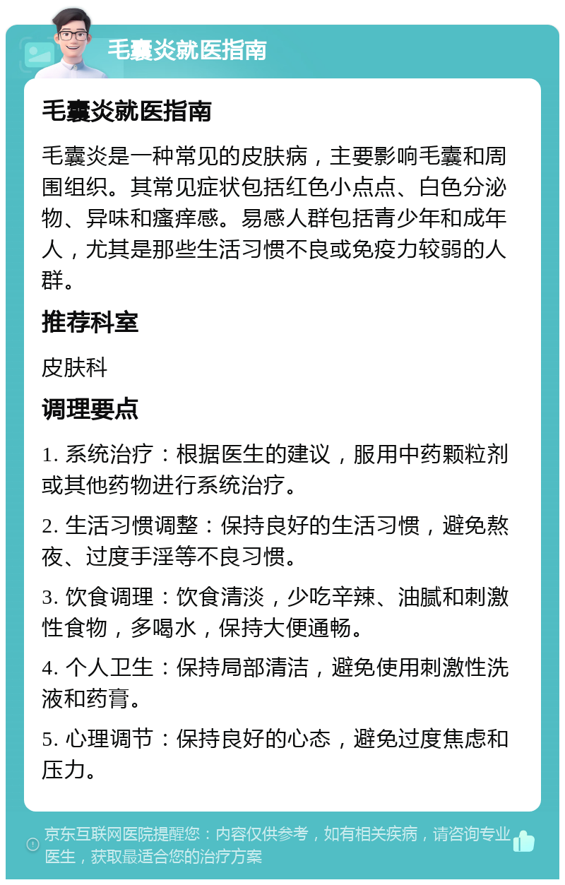 毛囊炎就医指南 毛囊炎就医指南 毛囊炎是一种常见的皮肤病，主要影响毛囊和周围组织。其常见症状包括红色小点点、白色分泌物、异味和瘙痒感。易感人群包括青少年和成年人，尤其是那些生活习惯不良或免疫力较弱的人群。 推荐科室 皮肤科 调理要点 1. 系统治疗：根据医生的建议，服用中药颗粒剂或其他药物进行系统治疗。 2. 生活习惯调整：保持良好的生活习惯，避免熬夜、过度手淫等不良习惯。 3. 饮食调理：饮食清淡，少吃辛辣、油腻和刺激性食物，多喝水，保持大便通畅。 4. 个人卫生：保持局部清洁，避免使用刺激性洗液和药膏。 5. 心理调节：保持良好的心态，避免过度焦虑和压力。