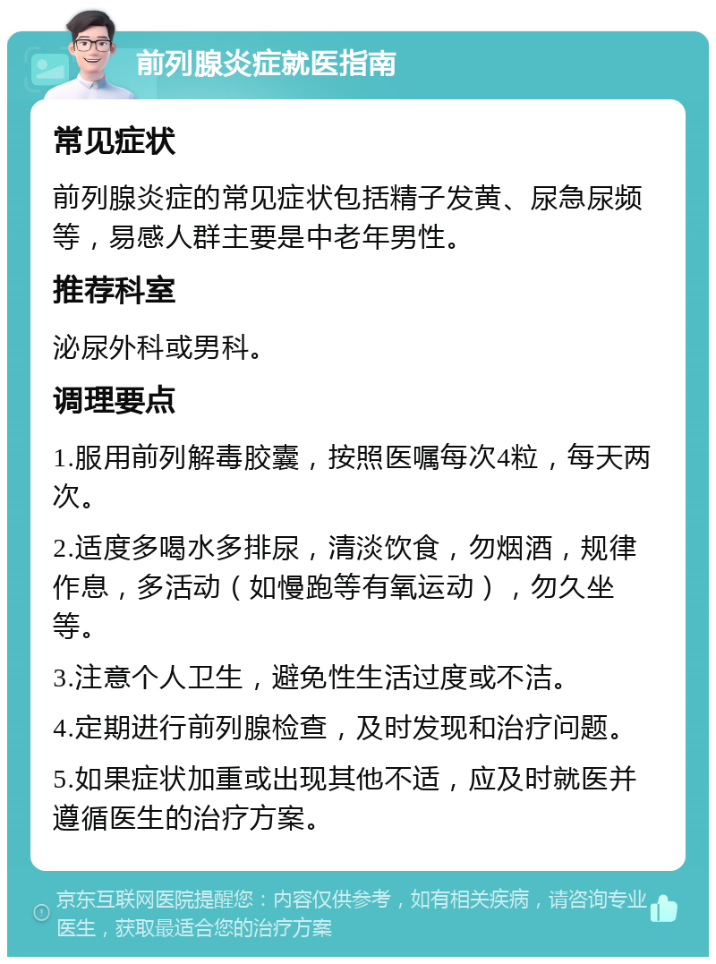 前列腺炎症就医指南 常见症状 前列腺炎症的常见症状包括精子发黄、尿急尿频等，易感人群主要是中老年男性。 推荐科室 泌尿外科或男科。 调理要点 1.服用前列解毒胶囊，按照医嘱每次4粒，每天两次。 2.适度多喝水多排尿，清淡饮食，勿烟酒，规律作息，多活动（如慢跑等有氧运动），勿久坐等。 3.注意个人卫生，避免性生活过度或不洁。 4.定期进行前列腺检查，及时发现和治疗问题。 5.如果症状加重或出现其他不适，应及时就医并遵循医生的治疗方案。